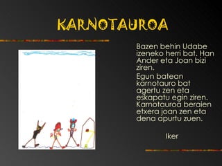 KARNOTAUROA Bazen behin Udabe izeneko herri bat.  Han Ander eta Joan bizi ziren.  Egun batean karnotauro bat agertu zen eta eskapatu egin ziren. Karnotauroa beraien etxera joan zen eta dena apurtu zuen. Iker 