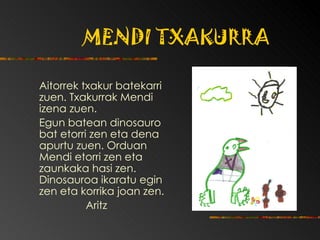 MENDI TXAKURRA Aitorrek txakur batekarri zuen.  Txakurrak Mendi izena zuen.  Egun batean dinosauro bat etorri zen eta dena apurtu zuen. Orduan Mendi etorri zen eta zaunkaka hasi zen. Dinosauroa ikaratu egin zen eta korrika joan zen. Aritz 