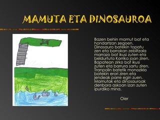 MAMUTA ETA DINOSAUROA Bazen behin mamut bat eta hondartzan zegoen. Dinosauro batekin topatu zen eta borrokan zebiltzala marrazo bat ikusi zuten eta beldurtuta Korrika joan ziren. Bapatean zirko bat ikusi zuten eta barrura sartu ziren. Tranpolin batetik monoziklo batekin erori ziren eta jendeak parre egin zuen. Mamutak eta dinosauroak denbora askoan izan zuten ipurdiko mina.  Oier 