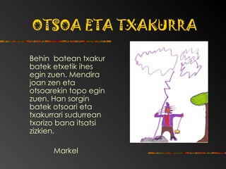 OTSOA ETA TXAKURRA Behin  batean txakur batek etxetik ihes egin zuen.  Mendira joan zen eta otsoarekin topo egin zuen. Han sorgin batek otsoari eta txakurrari sudurrean txorizo bana itsatsi zizkien. Markel 