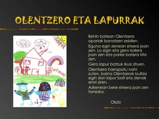 OLENTZERO ETA LAPURRAK   Behin batean Olentzera opariak banatzen zebilen. Eguna egin zenean etxera joan zen.   Lo egin eta gero kalera joan zen eta parke batera iritsi zen.   Gero lapur batzuk ikusi zituen. Olentzero harrapatu nahi zuten, bain a  Olentzerok   bultza egin zion lapur bati  eta  denak erori ziren. Azkenean bere etxera joan zen farrezka. Olatz   