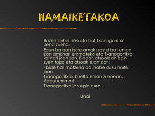 HAMAIKETAKOA Bazen behin neskato bat Txanogorritxo izena zuena. Egun batean bere amak pastel bat eman zion amonari eramateko eta Txanogorritxo kantari joan zen. Bidean otsoarekin egin zuen topo eta otsoak esan zion:  - bide hori motzena da, hobe duzu hortik joan. Txanogorritxok buelta eman zuenean… Aaauuummm! Txanogorritxo jan egin zuen.  Unai 