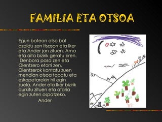 FAMILIA ETA OTSOA Egun batean otso bat azaldu zen Itsason eta Iker eta Ander jan zituen.  Ama eta aita bizirik geratu ziren.  Denbora pasa zen eta Olentzero etorri zen. Olentzerok kontatu zuen mendian otsoa topatu eta eskopetarekin hil egin zuela. Ander eta Iker bizirik aurkitu zituen eta afaria egin zuten ospatzeko. Ander 