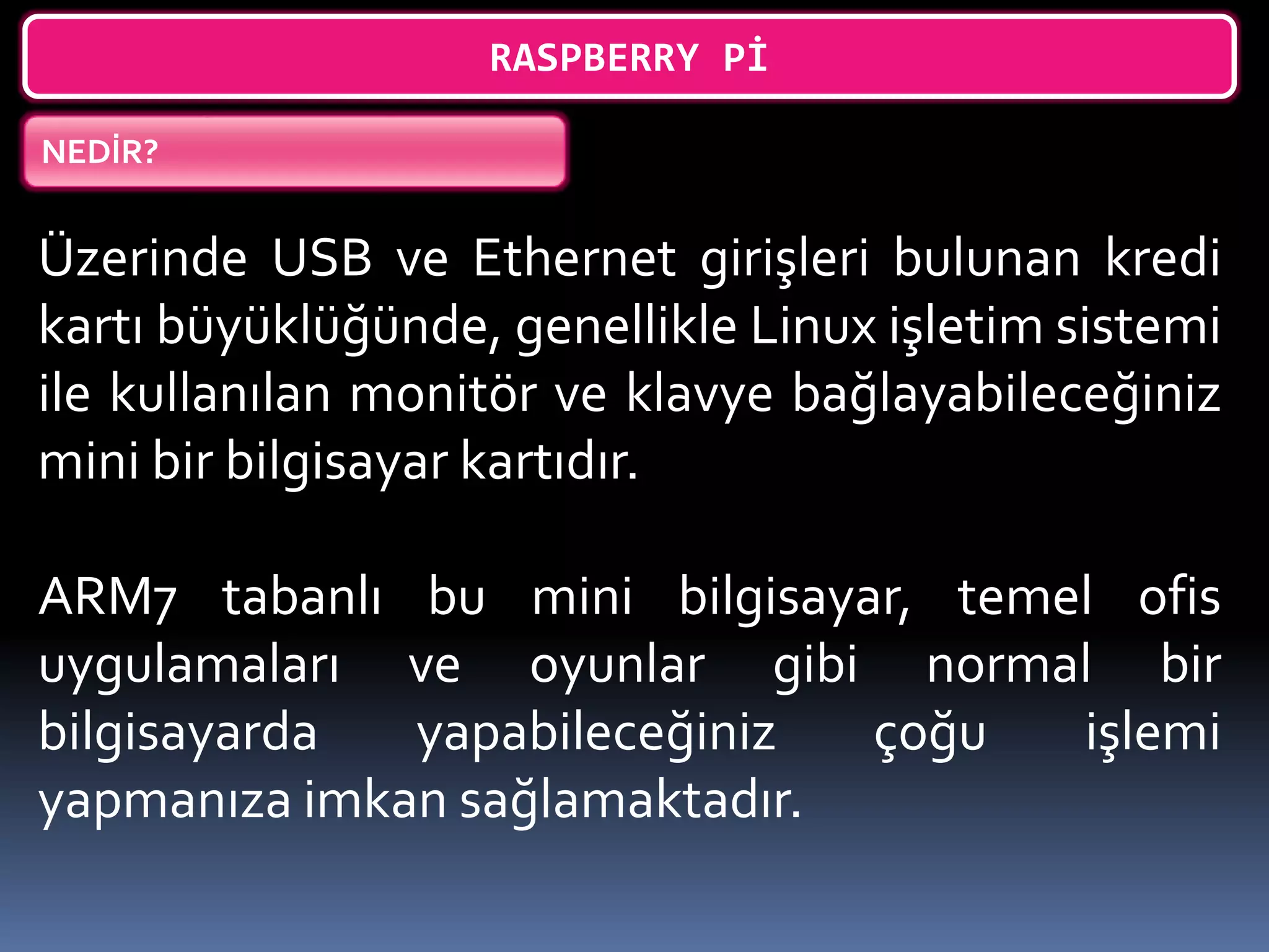 RASPBERRY Pİ
NEDİR?
Üzerinde USB ve Ethernet girişleri bulunan kredi
kartı büyüklüğünde, genellikle Linux işletim sistemi
ile kullanılan monitör ve klavye bağlayabileceğiniz
mini bir bilgisayar kartıdır.
ARM7 tabanlı bu mini bilgisayar, temel ofis
uygulamaları ve oyunlar gibi normal bir
bilgisayarda yapabileceğiniz çoğu işlemi
yapmanıza imkan sağlamaktadır.
 