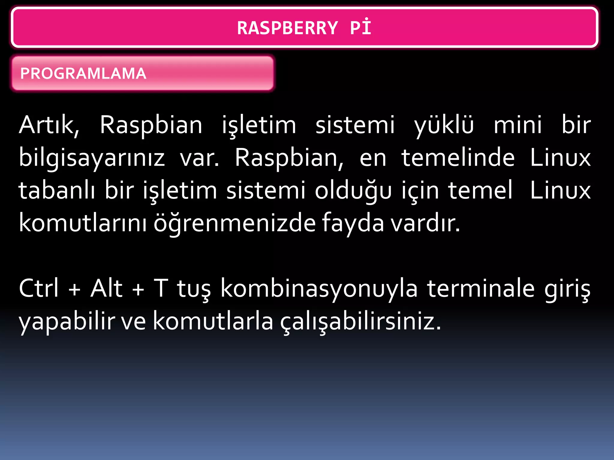 RASPBERRY Pİ
PROGRAMLAMA
Artık, Raspbian işletim sistemi yüklü mini bir
bilgisayarınız var. Raspbian, en temelinde Linux
tabanlı bir işletim sistemi olduğu için temel Linux
komutlarını öğrenmenizde fayda vardır.
Ctrl + Alt + T tuş kombinasyonuyla terminale giriş
yapabilir ve komutlarla çalışabilirsiniz.
 
