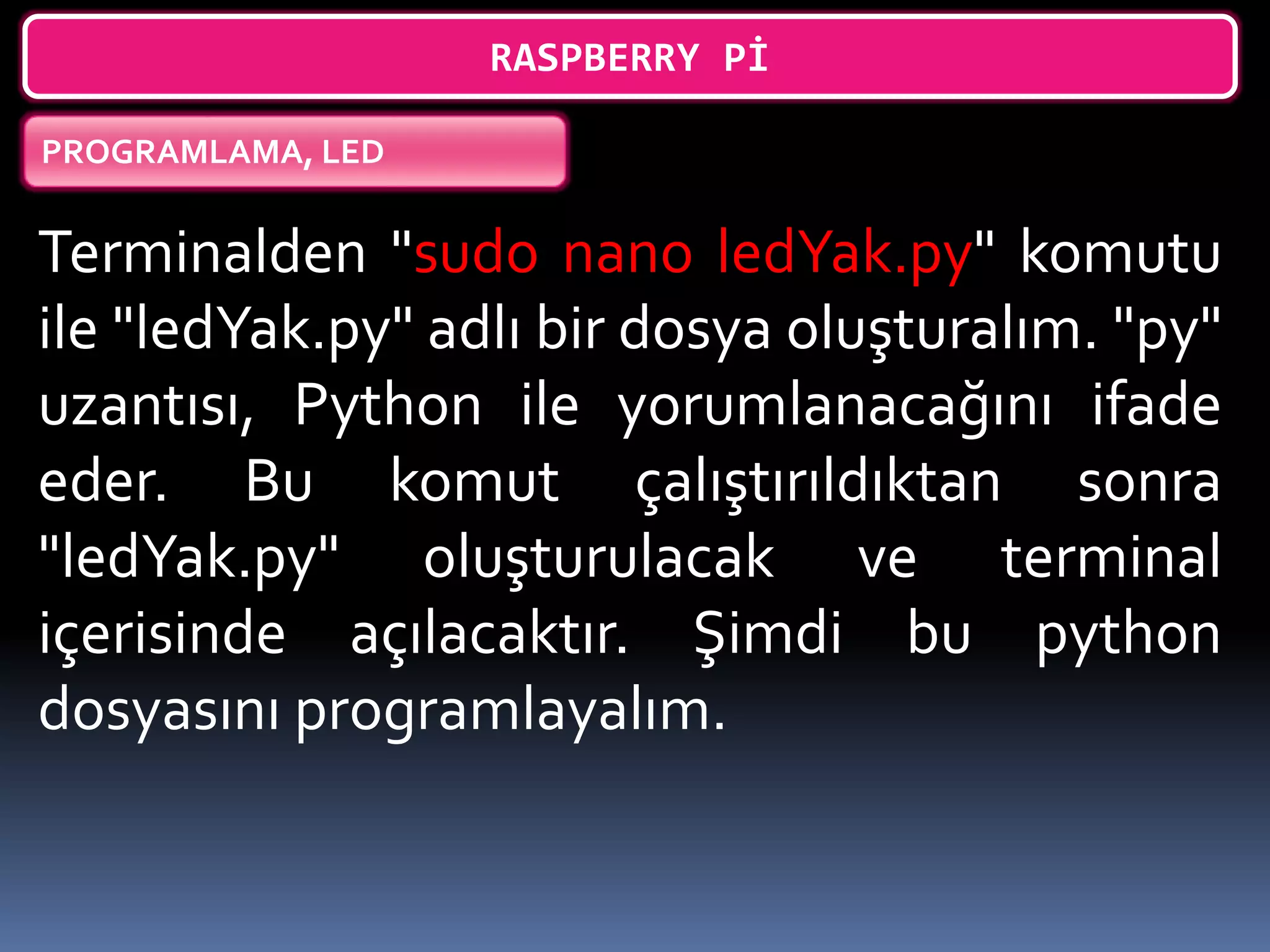 RASPBERRY Pİ
PROGRAMLAMA, LED
Terminalden "sudo nano ledYak.py" komutu
ile "ledYak.py" adlı bir dosya oluşturalım. "py"
uzantısı, Python ile yorumlanacağını ifade
eder. Bu komut çalıştırıldıktan sonra
"ledYak.py" oluşturulacak ve terminal
içerisinde açılacaktır. Şimdi bu python
dosyasını programlayalım.
 