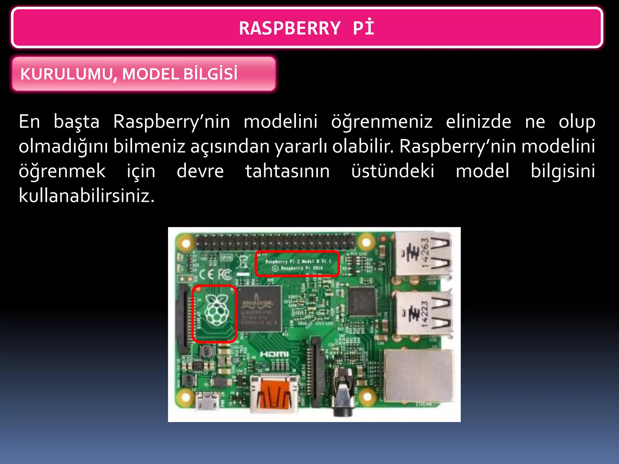 RASPBERRY Pİ
KURULUMU, MODEL BİLGİSİ
En başta Raspberry’nin modelini öğrenmeniz elinizde ne olup
olmadığını bilmeniz açısından yararlı olabilir. Raspberry’nin modelini
öğrenmek için devre tahtasının üstündeki model bilgisini
kullanabilirsiniz.
 