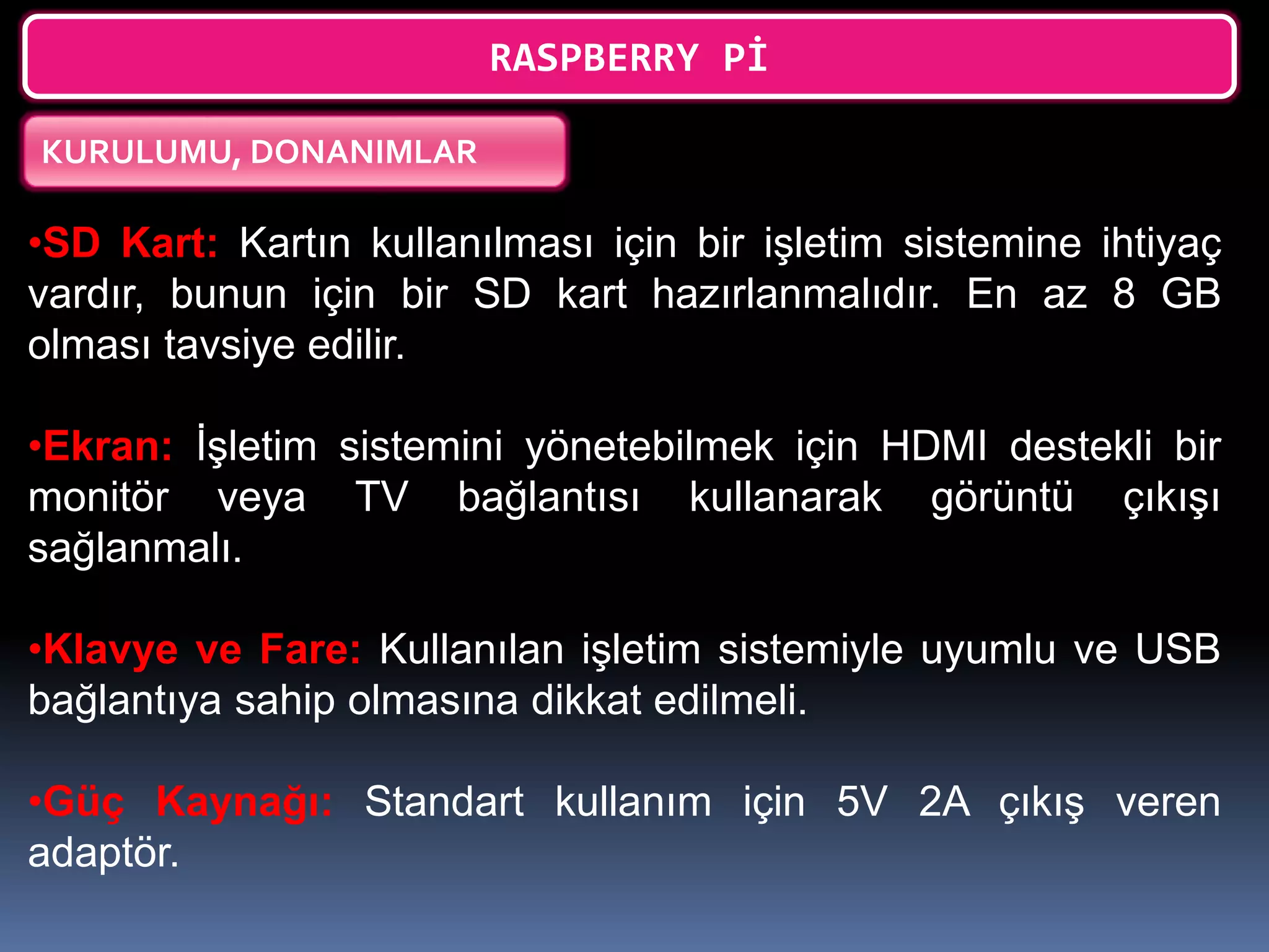 RASPBERRY Pİ
KURULUMU, DONANIMLAR
•SD Kart: Kartın kullanılması için bir işletim sistemine ihtiyaç
vardır, bunun için bir SD kart hazırlanmalıdır. En az 8 GB
olması tavsiye edilir.
•Ekran: İşletim sistemini yönetebilmek için HDMI destekli bir
monitör veya TV bağlantısı kullanarak görüntü çıkışı
sağlanmalı.
•Klavye ve Fare: Kullanılan işletim sistemiyle uyumlu ve USB
bağlantıya sahip olmasına dikkat edilmeli.
•Güç Kaynağı: Standart kullanım için 5V 2A çıkış veren
adaptör.
 