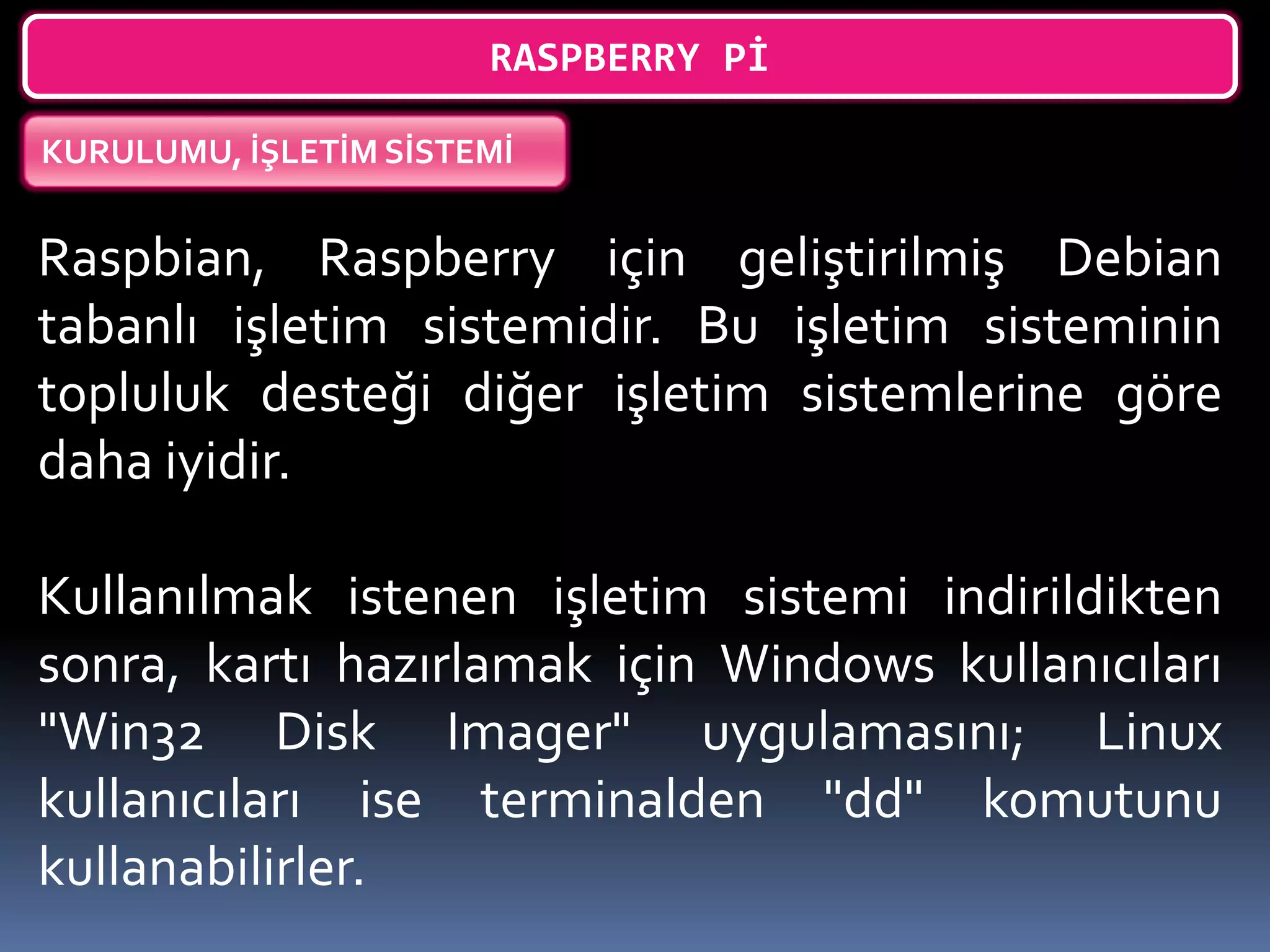 RASPBERRY Pİ
KURULUMU, İŞLETİM SİSTEMİ
Raspbian, Raspberry için geliştirilmiş Debian
tabanlı işletim sistemidir. Bu işletim sisteminin
topluluk desteği diğer işletim sistemlerine göre
daha iyidir.
Kullanılmak istenen işletim sistemi indirildikten
sonra, kartı hazırlamak için Windows kullanıcıları
"Win32 Disk Imager" uygulamasını; Linux
kullanıcıları ise terminalden "dd" komutunu
kullanabilirler.
 