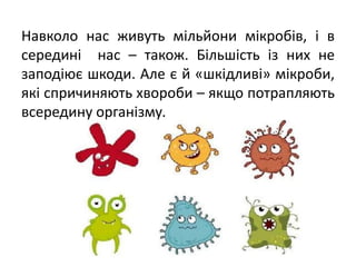 Навколо нас живуть мільйони мікробів, і в
середині нас – також. Більшість із них не
заподіює шкоди. Але є й «шкідливі» мікроби,
які спричиняють хвороби – якщо потрапляють
всередину організму.
 