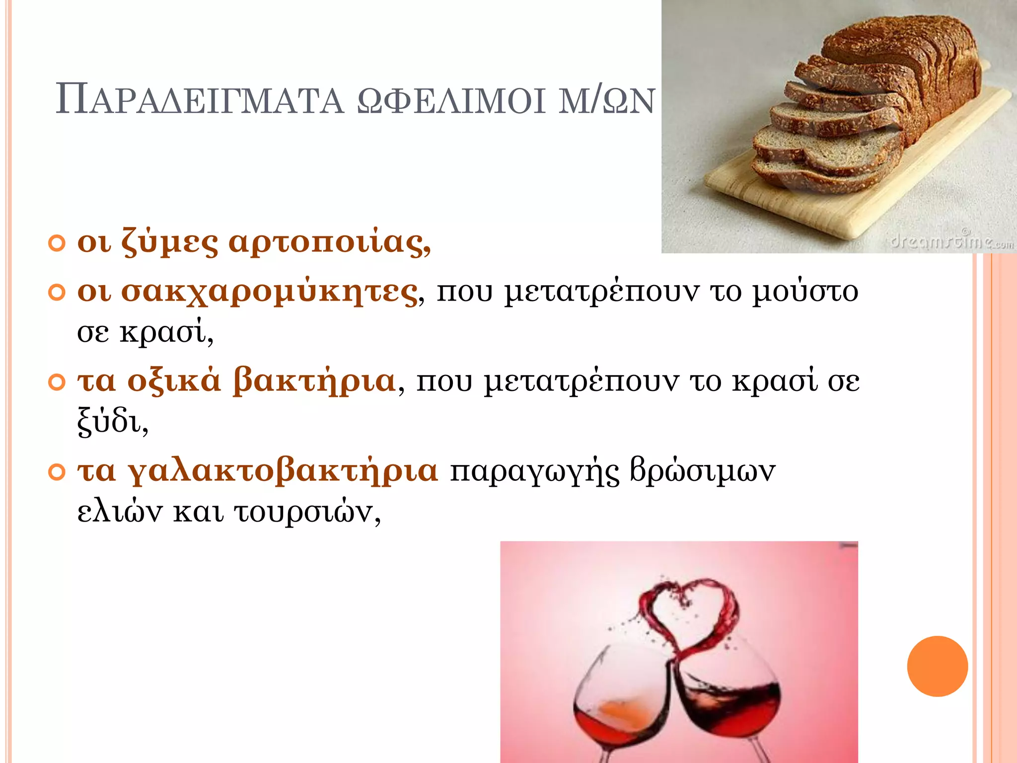 ΠΑΡΑΔΕΙΓΜΑΤΑ ΩΦΕΛΙΜΟΙ Μ/ΩΝ 
οι ζύμες αρτοποιίας, 
οι σακχαρομύκητες, που μετατρέπουν το μούστο σε κρασί, 
τα οξικά βακτήρια, που μετατρέπουν το κρασί σε ξύδι, 
τα γαλακτοβακτήρια παραγωγής βρώσιμων ελιών και τουρσιών,  