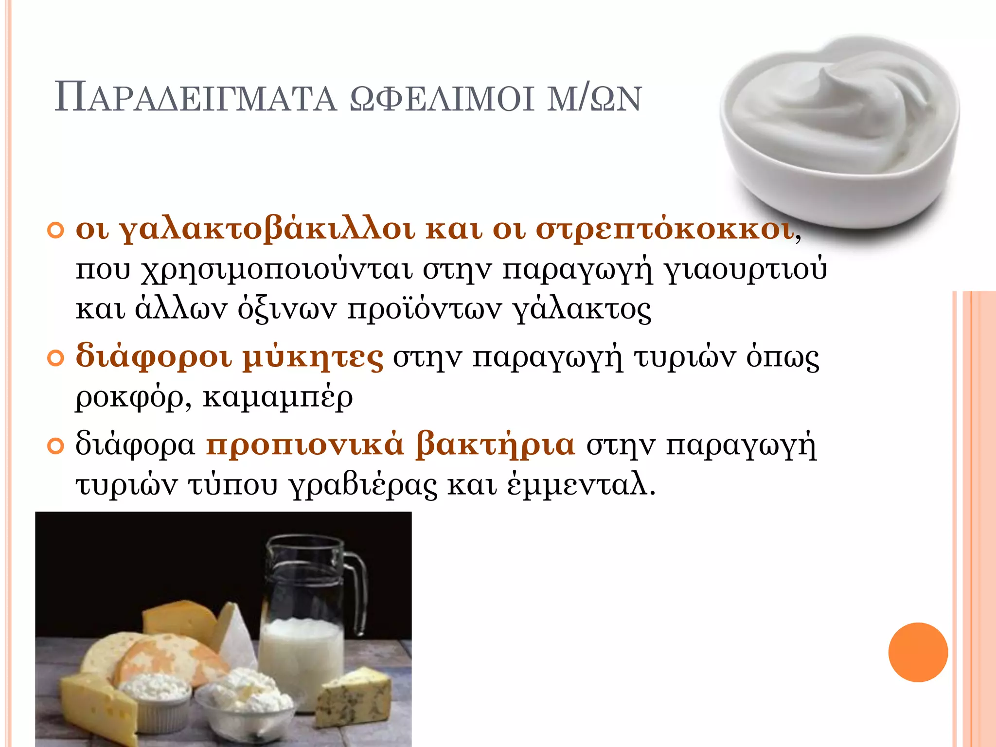 ΠΑΡΑΔΕΙΓΜΑΤΑ ΩΦΕΛΙΜΟΙ Μ/ΩΝ 
οι γαλακτοβάκιλλοι και οι στρεπτόκοκκοι, που χρησιμοποιούνται στην παραγωγή γιαουρτιού και άλλων όξινων προϊόντων γάλακτος 
διάφοροι μύκητες στην παραγωγή τυριών όπως ροκφόρ, καμαμπέρ 
διάφορα προπιονικά βακτήρια στην παραγωγή τυριών τύπου γραβιέρας και έμμενταλ.  