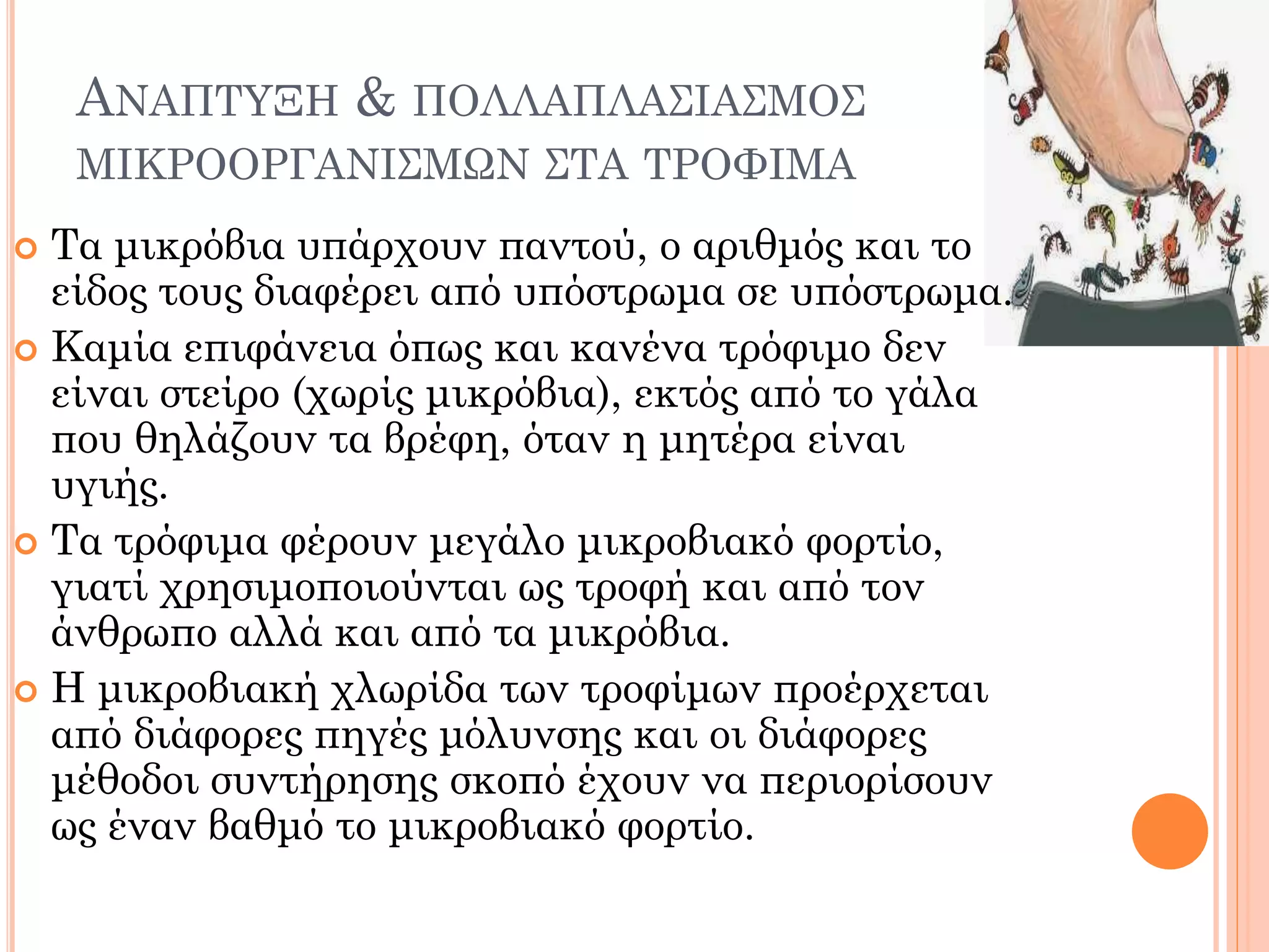 ΑΝΑΠΤΥΞΗ & ΠΟΛΛΑΠΛΑΣΙΑΣΜΟΣ ΜΙΚΡΟΟΡΓΑΝΙΣΜΩΝ ΣΤΑ ΤΡΟΦΙΜΑ 
Τα μικρόβια υπάρχουν παντού, ο αριθμός και το είδος τους διαφέρει από υπόστρωμα σε υπόστρωμα. 
Καμία επιφάνεια όπως και κανένα τρόφιμο δεν είναι στείρο (χωρίς μικρόβια), εκτός από το γάλα που θηλάζουν τα βρέφη, όταν η μητέρα είναι υγιής. 
Τα τρόφιμα φέρουν μεγάλο μικροβιακό φορτίο, γιατί χρησιμοποιούνται ως τροφή και από τον άνθρωπο αλλά και από τα μικρόβια. 
Η μικροβιακή χλωρίδα των τροφίμων προέρχεται από διάφορες πηγές μόλυνσης και οι διάφορες μέθοδοι συντήρησης σκοπό έχουν να περιορίσουν ως έναν βαθμό το μικροβιακό φορτίο.  