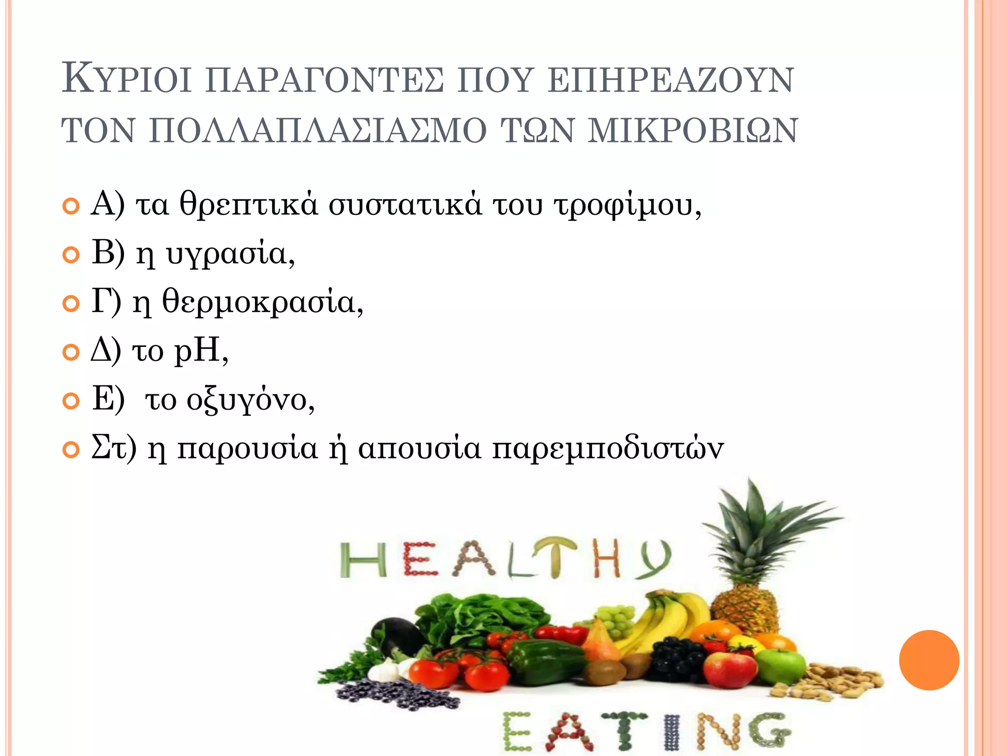 ΚΥΡΙΟΙ ΠΑΡΑΓΟΝΤΕΣ ΠΟΥ ΕΠΗΡΕΑΖΟΥΝ ΤΟΝ ΠΟΛΛΑΠΛΑΣΙΑΣΜΟ ΤΩΝ ΜΙΚΡΟΒΙΩΝ 
Α) τα θρεπτικά συστατικά του τροφίμου, 
Β) η υγρασία, 
Γ) η θερμοκρασία, 
Δ) το pH, 
Ε) το οξυγόνο, 
Στ) η παρουσία ή απουσία παρεμποδιστών  