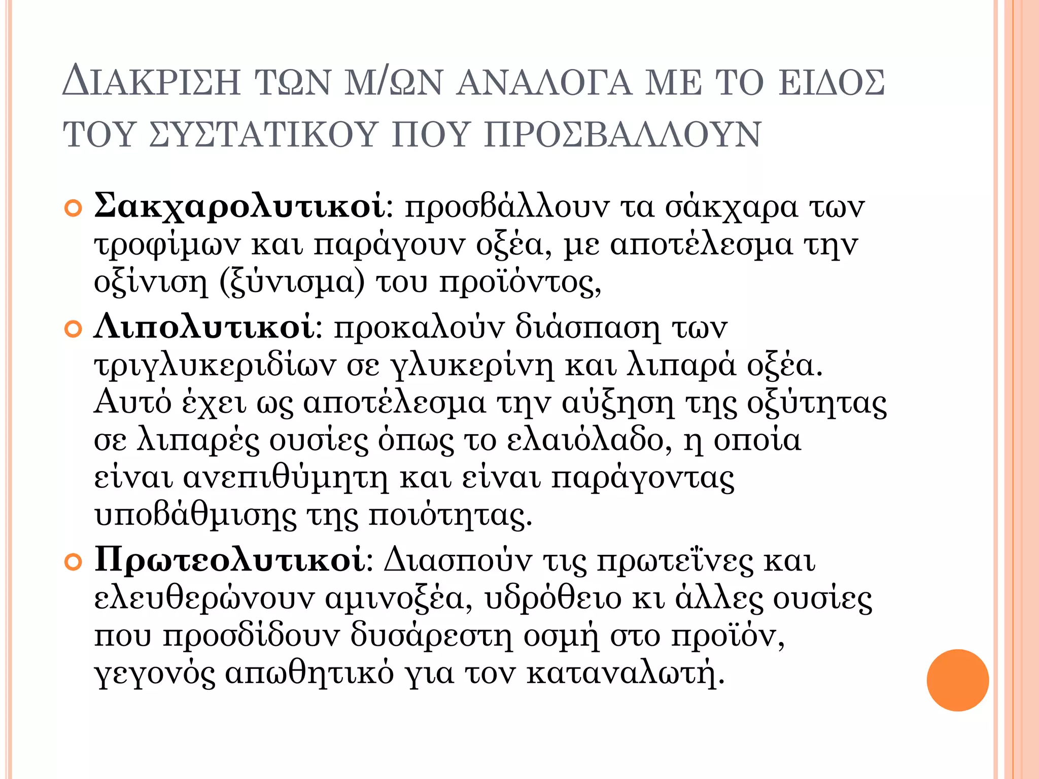 ΔΙΑΚΡΙΣΗ ΤΩΝ Μ/ΩΝ ΑΝΑΛΟΓΑ ΜΕ ΤΟ ΕΙΔΟΣ ΤΟΥ ΣΥΣΤΑΤΙΚΟΥ ΠΟΥ ΠΡΟΣΒΑΛΛΟΥΝ 
Σακχαρολυτικοί: προσβάλλουν τα σάκχαρα των τροφίμων και παράγουν οξέα, με αποτέλεσμα την οξίνιση (ξύνισμα) του προϊόντος, 
Λιπολυτικοί: προκαλούν διάσπαση των τριγλυκεριδίων σε γλυκερίνη και λιπαρά οξέα. Αυτό έχει ως αποτέλεσμα την αύξηση της οξύτητας σε λιπαρές ουσίες όπως το ελαιόλαδο, η οποία είναι ανεπιθύμητη και είναι παράγοντας υποβάθμισης της ποιότητας. 
Πρωτεολυτικοί: Διασπούν τις πρωτεΐνες και ελευθερώνουν αμινοξέα, υδρόθειο κι άλλες ουσίες που προσδίδουν δυσάρεστη οσμή στο προϊόν, γεγονός απωθητικό για τον καταναλωτή.  