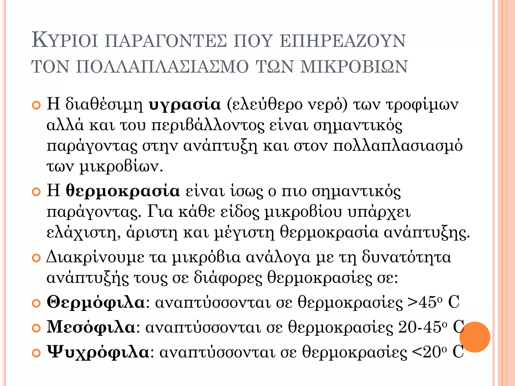 Η διαθέσιμη υγρασία (ελεύθερο νερό) των τροφίμων αλλά και του περιβάλλοντος είναι σημαντικός παράγοντας στην ανάπτυξη και στον πολλαπλασιασμό των μικροβίων. 
Η θερμοκρασία είναι ίσως ο πιο σημαντικός παράγοντας. Για κάθε είδος μικροβίου υπάρχει ελάχιστη, άριστη και μέγιστη θερμοκρασία ανάπτυξης. 
Διακρίνουμε τα μικρόβια ανάλογα με τη δυνατότητα ανάπτυξής τους σε διάφορες θερμοκρασίες σε: 
Θερμόφιλα: αναπτύσσονται σε θερμοκρασίες >45ο C 
Μεσόφιλα: αναπτύσσονται σε θερμοκρασίες 20-45ο C 
Ψυχρόφιλα: αναπτύσσονται σε θερμοκρασίες <20ο C 
ΚΥΡΙΟΙ ΠΑΡΑΓΟΝΤΕΣ ΠΟΥ ΕΠΗΡΕΑΖΟΥΝ ΤΟΝ ΠΟΛΛΑΠΛΑΣΙΑΣΜΟ ΤΩΝ ΜΙΚΡΟΒΙΩΝ  