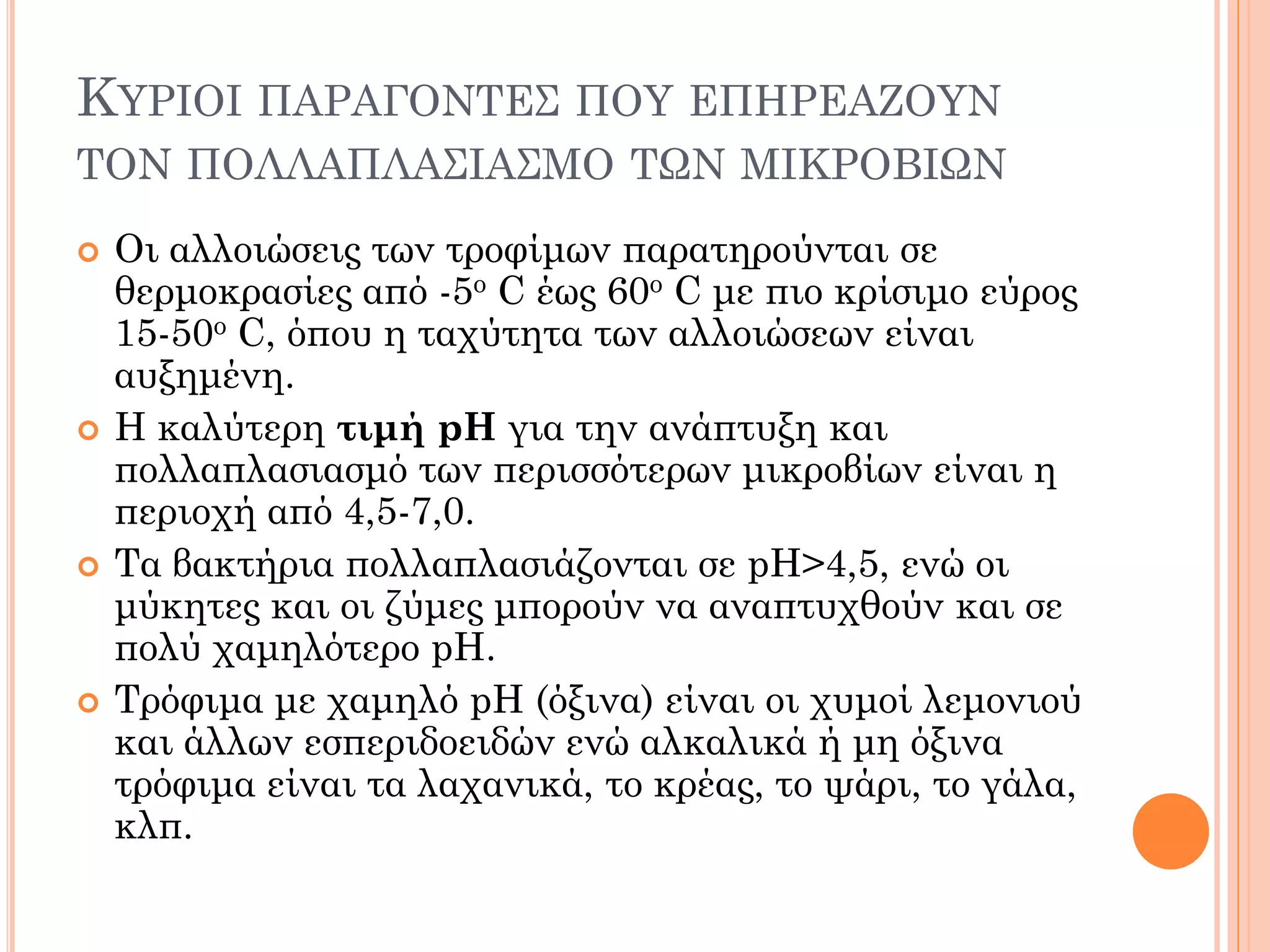 Οι αλλοιώσεις των τροφίμων παρατηρούνται σε θερμοκρασίες από -5ο C έως 60ο C με πιο κρίσιμο εύρος 15-50ο C, όπου η ταχύτητα των αλλοιώσεων είναι αυξημένη. 
Η καλύτερη τιμή pH για την ανάπτυξη και πολλαπλασιασμό των περισσότερων μικροβίων είναι η περιοχή από 4,5-7,0. 
Τα βακτήρια πολλαπλασιάζονται σε pH>4,5, ενώ οι μύκητες και οι ζύμες μπορούν να αναπτυχθούν και σε πολύ χαμηλότερο pH. 
Τρόφιμα με χαμηλό pH (όξινα) είναι οι χυμοί λεμονιού και άλλων εσπεριδοειδών ενώ αλκαλικά ή μη όξινα τρόφιμα είναι τα λαχανικά, το κρέας, το ψάρι, το γάλα, κλπ. 
ΚΥΡΙΟΙ ΠΑΡΑΓΟΝΤΕΣ ΠΟΥ ΕΠΗΡΕΑΖΟΥΝ ΤΟΝ ΠΟΛΛΑΠΛΑΣΙΑΣΜΟ ΤΩΝ ΜΙΚΡΟΒΙΩΝ  