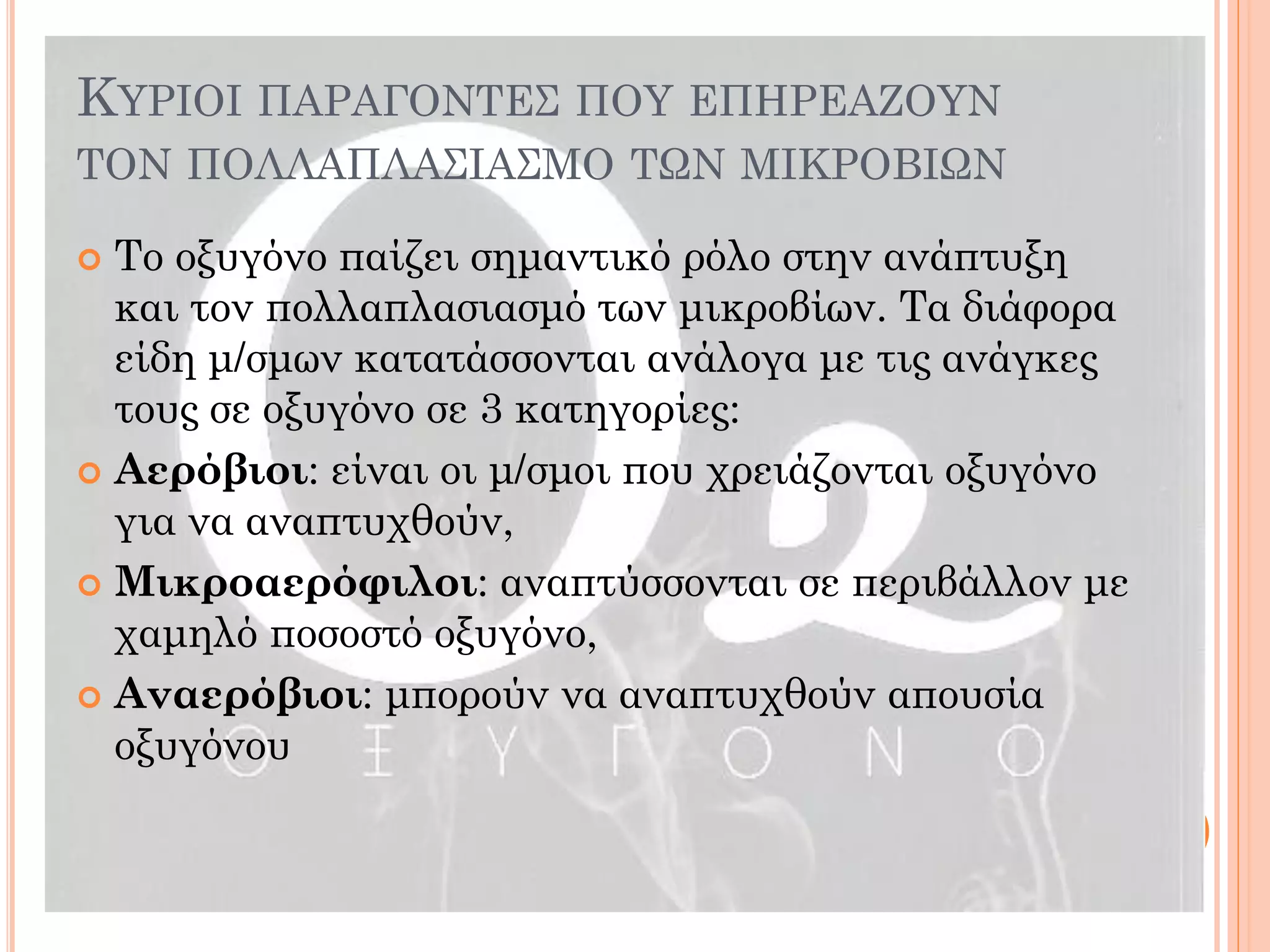 Το οξυγόνο παίζει σημαντικό ρόλο στην ανάπτυξη και τον πολλαπλασιασμό των μικροβίων. Τα διάφορα είδη μ/σμων κατατάσσονται ανάλογα με τις ανάγκες τους σε οξυγόνο σε 3 κατηγορίες: 
Αερόβιοι: είναι οι μ/σμοι που χρειάζονται οξυγόνο για να αναπτυχθούν, 
Μικροαερόφιλοι: αναπτύσσονται σε περιβάλλον με χαμηλό ποσοστό οξυγόνο, 
Αναερόβιοι: μπορούν να αναπτυχθούν απουσία οξυγόνου 
ΚΥΡΙΟΙ ΠΑΡΑΓΟΝΤΕΣ ΠΟΥ ΕΠΗΡΕΑΖΟΥΝ ΤΟΝ ΠΟΛΛΑΠΛΑΣΙΑΣΜΟ ΤΩΝ ΜΙΚΡΟΒΙΩΝ  