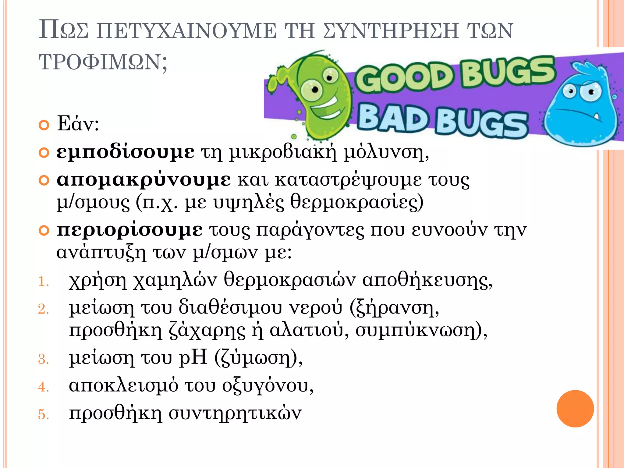 ΠΩΣ ΠΕΤΥΧΑΙΝΟΥΜΕ ΤΗ ΣΥΝΤΗΡΗΣΗ ΤΩΝ ΤΡΟΦΙΜΩΝ; 
Εάν: 
εμποδίσουμε τη μικροβιακή μόλυνση, 
απομακρύνουμε και καταστρέψουμε τους μ/σμους (π.χ. με υψηλές θερμοκρασίες) 
περιορίσουμε τους παράγοντες που ευνοούν την ανάπτυξη των μ/σμων με: 
1.χρήση χαμηλών θερμοκρασιών αποθήκευσης, 
2.μείωση του διαθέσιμου νερού (ξήρανση, προσθήκη ζάχαρης ή αλατιού, συμπύκνωση), 
3.μείωση του pH (ζύμωση), 
4.αποκλεισμό του οξυγόνου, 
5.προσθήκη συντηρητικών  