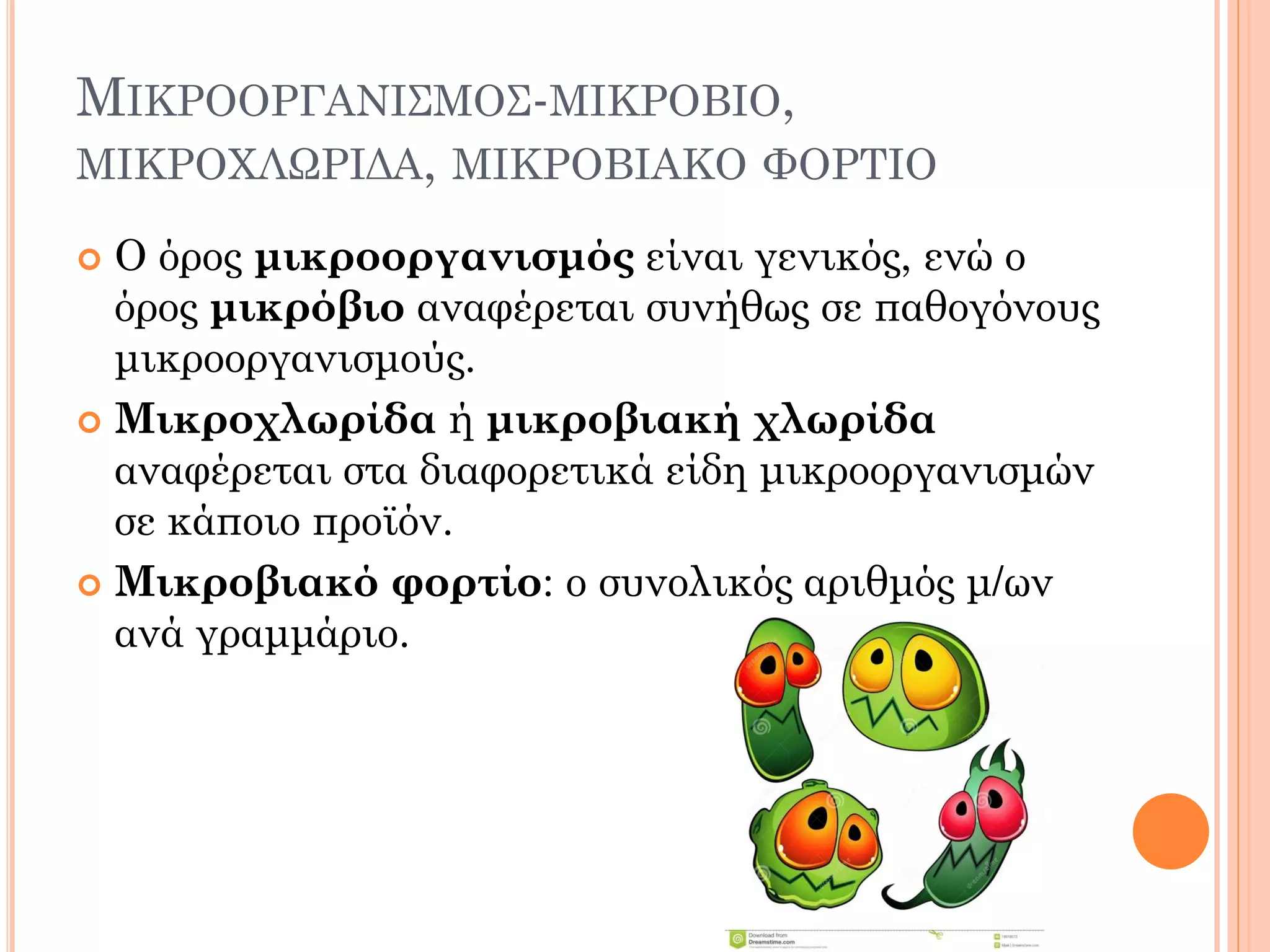 ΜΙΚΡΟΟΡΓΑΝΙΣΜΟΣ-ΜΙΚΡΟΒΙΟ, ΜΙΚΡΟΧΛΩΡΙΔΑ, ΜΙΚΡΟΒΙΑΚΟ ΦΟΡΤΙΟ 
Ο όρος μικροοργανισμός είναι γενικός, ενώ ο όρος μικρόβιο αναφέρεται συνήθως σε παθογόνους μικροοργανισμούς. 
Μικροχλωρίδα ή μικροβιακή χλωρίδα αναφέρεται στα διαφορετικά είδη μικροοργανισμών σε κάποιο προϊόν. 
Μικροβιακό φορτίο: ο συνολικός αριθμός μ/ων ανά γραμμάριο.  