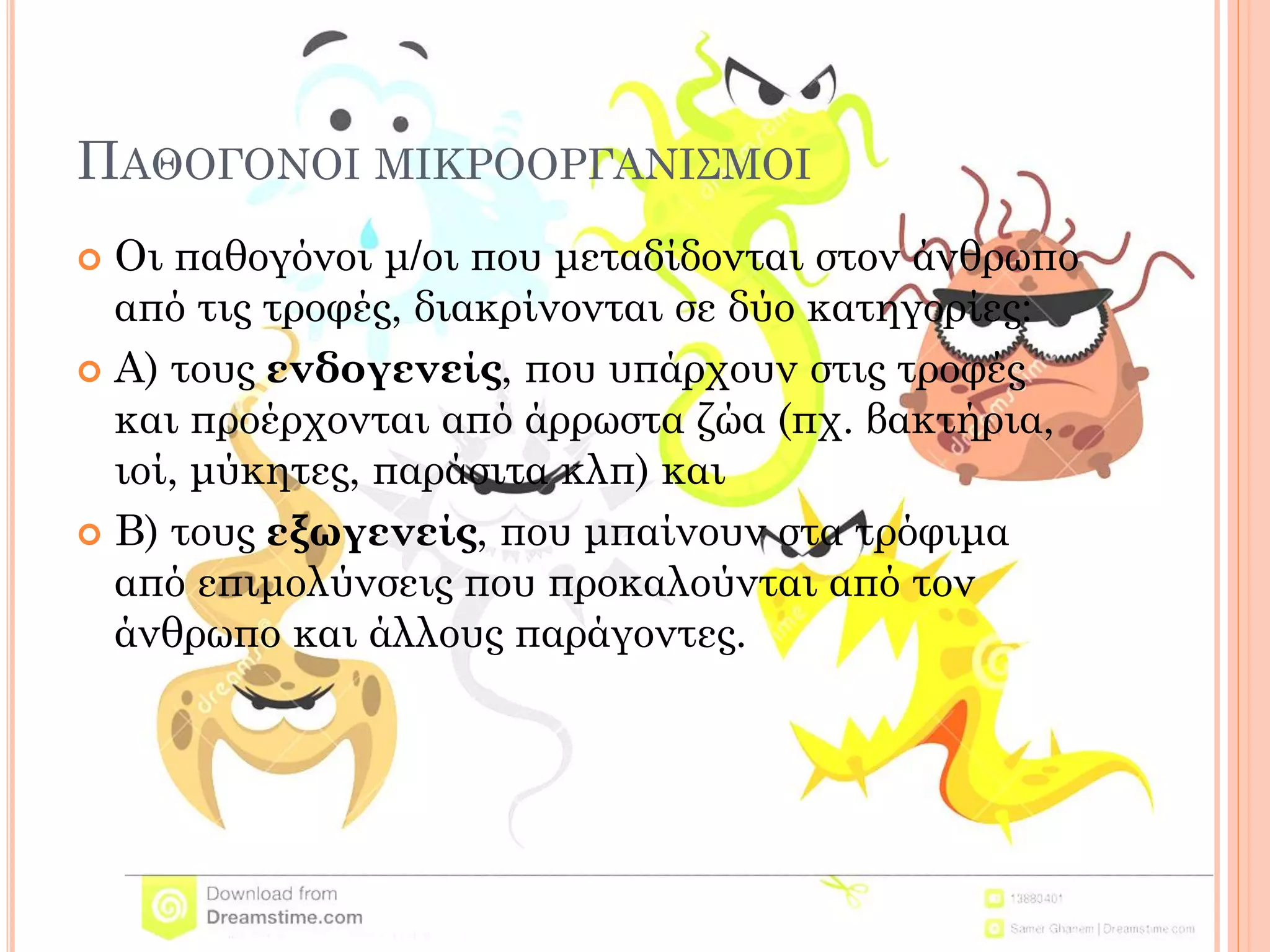 ΠΑΘΟΓΟΝΟΙ ΜΙΚΡΟΟΡΓΑΝΙΣΜΟΙ 
Οι παθογόνοι μ/οι που μεταδίδονται στον άνθρωπο από τις τροφές, διακρίνονται σε δύο κατηγορίες: 
Α) τους ενδογενείς, που υπάρχουν στις τροφές και προέρχονται από άρρωστα ζώα (πχ. βακτήρια, ιοί, μύκητες, παράσιτα κλπ) και 
Β) τους εξωγενείς, που μπαίνουν στα τρόφιμα από επιμολύνσεις που προκαλούνται από τον άνθρωπο και άλλους παράγοντες.  