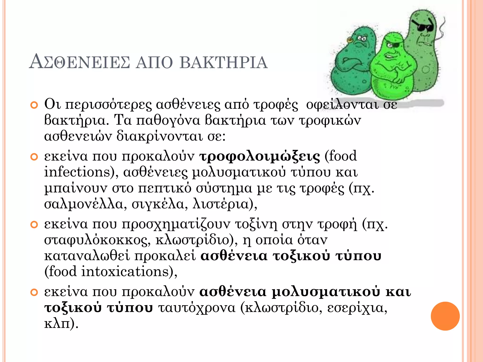 ΑΣΘΕΝΕΙΕΣ ΑΠΟ ΒΑΚΤΗΡΙΑ 
Οι περισσότερες ασθένειες από τροφές οφείλονται σε βακτήρια. Τα παθογόνα βακτήρια των τροφικών ασθενειών διακρίνονται σε: 
εκείνα που προκαλούν τροφολοιμώξεις (food infections), ασθένειες μολυσματικού τύπου και μπαίνουν στο πεπτικό σύστημα με τις τροφές (πχ. σαλμονέλλα, σιγκέλα, λιστέρια), 
εκείνα που προσχηματίζουν τοξίνη στην τροφή (πχ. σταφυλόκοκκος, κλωστρίδιο), η οποία όταν καταναλωθεί προκαλεί ασθένεια τοξικού τύπου (food intoxications), 
εκείνα που προκαλούν ασθένεια μολυσματικού και τοξικού τύπου ταυτόχρονα (κλωστρίδιο, εσερίχια, κλπ).  