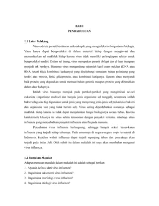 BAB I
PENDAHULUAN
1.1 Latar Belakang
Virus adalah parasit berukuran mikroskopik yang menginfeksi sel organisme biologis.
Virus hanya dapat bereproduksi di dalam material hidup dengan menginvasi dan
memanfaatkan sel makhluk hidup karena virus tidak memiliki perlengkapan selular untuk
bereproduksi sendiri. Dalam sel inang, virus merupakan parasit obligat dan di luar inangnya
menjadi tak berdaya. Biasanya virus mengandung sejumlah kecil asam nukleat (DNA atau
RNA, tetapi tidak kombinasi keduanya) yang diselubungi semacam bahan pelindung yang
terdiri atas protein, lipid, glikoprotein, atau kombinasi ketiganya. Genom virus menyandi
baik protein yang digunakan untuk memuat bahan genetik maupun protein yang dibutuhkan
dalam daur hidupnya.
Istilah virus biasanya merujuk pada partikel-partikel yang menginfeksi sel-sel
eukariota (organisme multisel dan banyak jenis organisme sel tunggal), sementara istilah
bakteriofag atau fag digunakan untuk jenis yang menyerang jenis-jenis sel prokariota (bakteri
dan organisme lain yang tidak berinti sel). Virus sering diperdebatkan statusnya sebagai
makhluk hidup karena ia tidak dapat menjalankan fungsi biologisnya secara bebas. Karena
karakteristik khasnya ini virus selalu terasosiasi dengan penyakit tertentu, misalnya virus
influenza yang menyebabkan penyakit influenza atau flu pada manusia.
Penyebaran virus influenza berlangsung, sehingga banyak sekali kasus-kasus
influenza yang terjadi setiap tahunnya. Pada umumnya di negara-negara tropis termasuk di
Indonesia, kejadian wabah influenza dapat terjadi sepanjang tahun dan puncaknya akan
terjadi pada bulan Juli. Oleh sebab itu dalam makalah ini saya akan membahas mengenai
virus influenza.
1.2 Rumusan Masalah
Adapun rumusan masalah dalam makalah ini adalah sebagai berikut:
1. Apakah definisi dari virus influenza?
2. Bagaimana taksonomi virus influenza?
3. Bagaimana morfologi virus influenza?
4. Bagaimana etiologi virus influenza?
 