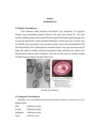 BAB II
PEMBAHASAN
2.2 Definisi Virus Influenza
Virus influenza adalah berukuran mikroskopik yang menginfeksi sel organisme
biologis yang menyebabkan penyakit influenza atau yang lazim disebut flu. virus yang
memiliki selubung dengan materi genetik RNA bersegmen berpolaritas negatif sehingga virus
ini termasuk dalam kelas V dalam klasifikasi Baltimore. Ciri khas dari virus ini adalah virus
ini memiliki protein permukaan yang merupakan antigen utama yaitu Hemmaglutinin (HA)
dan Neuraminidase (NA). Hemmaglutinin merupakan bagian virus yang menempel pada sel
target oleh sebab itu antibodi terhadap hemmaglutinin dapat melindung dari infeksi virus.
Neuraminidase berperan untuk melepaskan virion dari sel oleh sebab itu antibodi terhadap
NA dapat menekan tingkat keparahan infeksi virus.
Gambar virus influenza
2.2 Taksonomi Virus Influenza
Klasifikasi dari virus influenza menurut International Commitee on Taxonomy of Viruses
sebagai berikut:
Ordo : Orthomyxovirales
Familia : Orthomyxoviridae
Subfamilia : Orthomyxovirinae
Genus : Orthomyxovirus
 