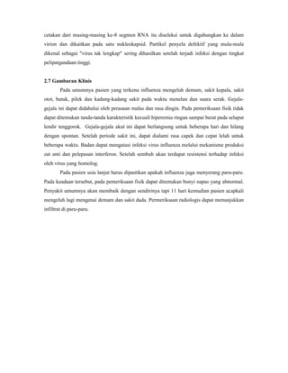 cetakan dari masing-masing ke-8 segmen RNA itu diseleksi untuk digabungkan ke dalam
virion dan dikaitkan pada satu nukleokapsid. Partikel penyela defektif yang mula-mula
dikenal sebagai "virus tak lengkap" sering dihasilkan setelah terjadi infeksi dengan tingkat
pelipatgandaan tinggi.
2.7 Gambaran Klinis
Pada umumnya pasien yang terkena influenza mengeluh demam, sakit kepala, sakit
otot, batuk, pilek dan kadang-kadang sakit pada waktu menelan dan suara serak. Gejala-
gejala ini dapat didahului oleh perasaan malas dan rasa dingin. Pada pemeriksaan fisik tidak
dapat ditemukan tanda-tanda karakteristik kecuali hiperemia ringan sampai berat pada selaput
lendir tenggorok. Gejala-gejala akut ini dapat berlangsung untuk beberapa hari dan hilang
dengan spontan. Setelah periode sakit ini, dapat dialami rasa capek dan cepat lelah untuk
beberapa waktu. Badan dapat mengatasi infeksi virus influenza melalui mekanisme produksi
zat anti dan pelepasan interferon. Setelah sembuh akan terdapat resistensi terhadap infeksi
oleh virus yang homolog.
Pada pasien usia lanjut harus dipastikan apakah influenza juga menyerang paru-paru.
Pada keadaan tersebut, pada pemeriksaan fisik dapat ditemukan bunyi napas yang abnormal.
Penyakit umumnya akan membaik dengan sendirinya tapi 11 hari kemudian pasien acapkali
mengeluh lagi mengenai demam dan sakit dada. Permeriksaan radiologis dapat menunjukkan
infiltrat di paru-paru.
 