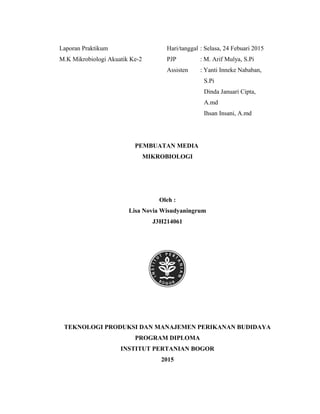 Laporan Praktikum Hari/tanggal : Selasa, 24 Febuari 2015
M.K Mikrobiologi Akuatik Ke-2 PJP : M. Arif Mulya, S.Pi
Assisten : Yanti Inneke Nababan,
S.Pi
Dinda Januari Cipta,
A.md
Ihsan Insani, A.md
PEMBUATAN MEDIA
MIKROBIOLOGI
Oleh :
Lisa Novia Wisudyaningrum
J3H214061
TEKNOLOGI PRODUKSI DAN MANAJEMEN PERIKANAN BUDIDAYA
PROGRAM DIPLOMA
INSTITUT PERTANIAN BOGOR
2015
 