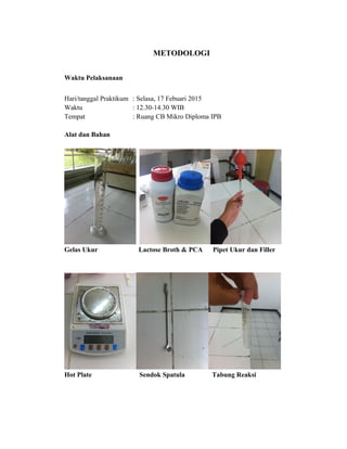 METODOLOGI
Waktu Pelaksanaan
Hari/tanggal Praktikum : Selasa, 17 Febuari 2015
Waktu : 12.30-14.30 WIB
Tempat : Ruang CB Mikro Diploma IPB
Alat dan Bahan
Gelas Ukur Lactose Broth & PCA Pipet Ukur dan Filler
Hot Plate Sendok Spatula Tabung Reaksi
 