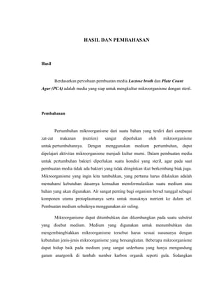 HASIL DAN PEMBAHASAN
Hasil
Berdasarkan percobaan pembuatan media Lactose broth dan Plate Count
Agar (PCA) adalah media yang siap untuk mengkultur mikroorganisme dengan steril.
Pembahasan
Pertumbuhan mikroorganisme dari suatu bahan yang terdiri dari campuran
zat-zat makanan (nutrien) sangat diperlukan oleh mikroorganisme
untuk pertumbuhannya. Dengan menggunakan medium pertumbuhan, dapat
dipelajari aktivitas mikroorganisme menjadi kultur murni. Dalam pembuatan media
untuk pertumbuhan bakteri diperlukan suatu kondisi yang steril, agar pada saat
pembuatan media tidak ada bakteri yang tidak diinginkan ikut berkembang biak juga.
Mikroorganisme yang ingin kita tumbuhkan, yang pertama harus dilakukan adalah
memahami kebutuhan dasarnya kemudian memformulasikan suatu medium atau
bahan yang akan digunakan. Air sangat penting bagi organism bersel tunggal sebagai
komponen utama protoplasmanya serta untuk masuknya nutrient ke dalam sel.
Pembuatan medium sebaiknya menggunakan air suling.
Mikroorganisme dapat ditumbuhkan dan dikembangkan pada suatu substrat
yang disebut medium. Medium yang digunakan untuk menumbuhkan dan
mengembangbiakkan mikroorganisme tersebut harus sesuai susunanya dengan
kebutuhan jenis-jenis mikroorganisme yang bersangkutan. Beberapa mikroorganisme
dapat hidup baik pada medium yang sangat sederhana yang hanya mengandung
garam anargonik di tambah sumber karbon organik seperti gula. Sedangkan
 