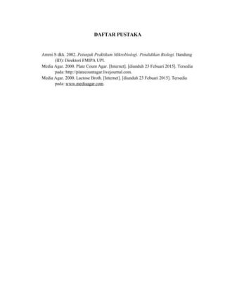 DAFTAR PUSTAKA
Ammi S dkk. 2002. Petunjuk Praktikum Mikrobiologi: Pendidikan Biologi. Bandung
(ID): Direktori FMIPA UPI.
Media Agar. 2000. Plate Count Agar. [Internet]. [diunduh 23 Febuari 2015]. Tersedia
pada: http://platecountagar.livejournal.com.
Media Agar. 2000. Lactose Broth. [Internet]. [diunduh 23 Febuari 2015]. Tersedia
pada: www.mediaagar.com.
 