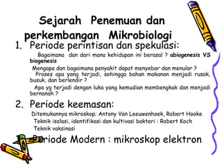 Sejarah Penemuan dan
  perkembangan Mikrobiologi
1. Periode perintisan dan spekulasi:
      Bagaimana dan dari mana kehidupan ini berasal ? abiogenesis VS
   biogenesis
    Mengapa dan bagaimana penyakit dapat menyebar dan menular ?
     Proses apa yang terjadi, sehingga bahan makanan menjadi rusak,
   busuk, dan berlendir ?
     Apa yg terjadi dengan luka yang kemudian membengkak dan menjadi
   bernanah ?

2. Periode keemasan:
   Ditemukannya mikroskop; Antony Van Leeuwenhoek, Robert Hooke
    Teknik isolasi, identifikasi dan kultivasi bakteri : Robert Koch
    Teknik vaksinasi

3. Periode Modern : mikroskop elektron
 