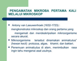 PENGAMATAN MIKROBA PERTAMA KALI
MELALUI MIKROSKOP


    Antony van Leeuwenhoek (1632-1723) :
    mengkonstruksi mikroskop dan orang pertama yang
       mengamati dan mendeskripsikan mikroorganisme
    secara akurat.
   Mikroorganisme     tersebut dinamakan animalculus”
    (hewan kecil) protozoa, algae, khamir, dan bakteri.
   Penemuan animalculus di alam, menimbulkan rasa
    ingin tahu mengenai asal usulnya.
 