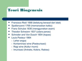 Teori Biogenesis

   Fransisco Redi 1668 (belatung berasal dari lalat)
   Spallanzanni 1769 (memanaskan kaldu)
   Franz Schulze 1836 (menggunakan asam)
   Theodor Schwann 1837 (udara panas)
   Schroder and Von Dusch 1854 (kapas)
   Louis Pasteur 1864
    - Leher angsa
    - Kontaminasi wine (Pasteurisasi)
    - Ragi wine (Kultur murni)
    - Imunisasi (Antraks, Kolera, Rabies)
 