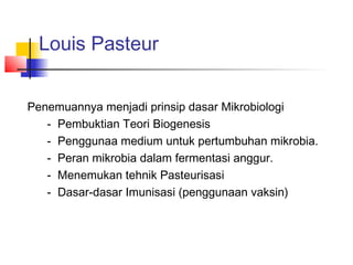 Louis Pasteur


Penemuannya menjadi prinsip dasar Mikrobiologi
   - Pembuktian Teori Biogenesis
   - Penggunaa medium untuk pertumbuhan mikrobia.
   - Peran mikrobia dalam fermentasi anggur.
   - Menemukan tehnik Pasteurisasi
   - Dasar-dasar Imunisasi (penggunaan vaksin)
 