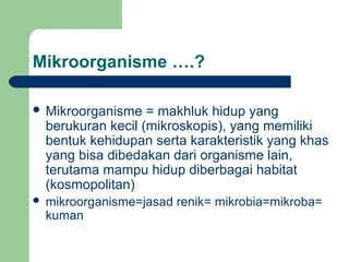 Mikroorganisme ….?

 Mikroorganisme     = makhluk hidup yang
    berukuran kecil (mikroskopis), yang memiliki
    bentuk kehidupan serta karakteristik yang khas
    yang bisa dibedakan dari organisme lain,
    terutama mampu hidup diberbagai habitat
    (kosmopolitan)
   mikroorganisme=jasad renik= mikrobia=mikroba=
    kuman
 
