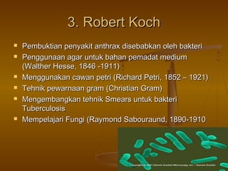 3. Robert Koch
   Pembuktian penyakit anthrax disebabkan oleh bakteri
   Penggunaan agar untuk bahan pemadat medium
    (Walther Hesse, 1846 -1911)
   Menggunakan cawan petri (Richard Petri, 1852 – 1921)
   Tehnik pewarnaan gram (Christian Gram)
   Mengembangkan tehnik Smears untuk bakteri
    Tuberculosis
   Mempelajari Fungi (Raymond Sabouraund, 1890-1910
 