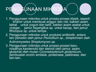 PENGGUNAAN MIKROBA
1. Penggunaan mikroba untuk proses-proses klasik, seperti
      khamir untuk membuat anggur dan roti, bakteri asam
   laktat untuk yogurt dan kefir, bakteri asam asetat untuk
   vinegar, jamur Aspergillus sp. untuk kecap, dan jamur
   Rhizopus sp. untuk tempe.
2. Penggunaan mikroba untuk produksi antibiotik, antara
   lain penisilin oleh jamur Penicillium sp., streptomisin oleh
   Actinomysetes Streptomyces sp.
3. Penggunaan mikroba untuk proses-proses baru,
   misalnya karotenoid dan steroid oleh jamur, asam
   glutamat oleh mutan Corynebacterium glutamicum,
   pembuatan enzim amilase, proteinase, pektinase, dan
   lain-lain.
 