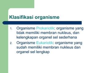 Klasifikasi organisme

1.   Organisme Prokariotik: organisme yang
     tidak memiliki membran nukleus, dan
     kelengkapan organel sel sederhana
2.   Organisme Eukariotik: organisme yang
     sudah memiliki membran nukleus dan
     organel sel lengkap
 