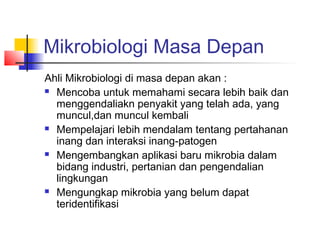 Mikrobiologi Masa Depan
Ahli Mikrobiologi di masa depan akan :
 Mencoba untuk memahami secara lebih baik dan

  menggendaliakn penyakit yang telah ada, yang
  muncul,dan muncul kembali
 Mempelajari lebih mendalam tentang pertahanan

  inang dan interaksi inang-patogen
 Mengembangkan aplikasi baru mikrobia dalam

  bidang industri, pertanian dan pengendalian
  lingkungan
 Mengungkap mikrobia yang belum dapat

  teridentifikasi
 