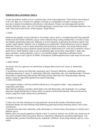 MIKROFLORA LJUDSKOG TIJELA

Čovjek nije podesna sredina za život i razmnožavanje većine mikroorganizama. Većina ih brzo umre dospije li
na ili u nas. Ipak, na i u čovjeku žive određene vrste koje su se prilagodile na čovjeka i od njega zavise, a
nazivaju se stalnom ili rezidualnom mikroflorom i mikrofaunom. Postoje i oni mikroorganizmi koji čine
prolaznu mikrofloru. Broj i vrsta svih ovih mikroorganizama u znatnoj mjeri ovise o klimatskim faktorima, vrsti
vode i hrane koju čovjek koristi, osobne higijene i drugih faktora.

1. KOŽA

Epiderma nije pogodna za razvoj mikroba iz viš razloga: suha je, ljuš se, ima blago kiseli pH zbog organskih
                                                   e                      ti
kiselina koje luče lokalni stafilokoki, znoj je visoko osmolaran zbog visokog sadržaja NaCl, a lizozim iz znoja
ima direktno antimikrobno djelovanje. Bakterije su na koži smještene na pločastom površinskom epitelu i kraj
znojnih i lojnih žlijezda. Najčešće vrste su Staphylococcus epidermidis i Propionilbacterium acnes (iz skupine
difteroida). Potonji je vezan uz tipični pubertetski kožni poremećaj zvan prištevi, koji nastaje kada poviš ena
razina spolnih hormona izaziva pojačano lučenje loja koji je idealna hrana za P. acnes koji se namnože i izazovu
upalni proces. Ostale bakterije mogu se naći na područjima gdje ima dovoljno vlage (dlanovi, skalp, uške,
pazusi, genitalno i analno područje), a riječ je o vrlo šarolikoj skupini streptokoka, stafilokoka, bacila,
difteroida, a mogu se naći i gljivice (Candida, Trychophyton, Epidermophyton) koje uvijek mogu izazvati razne
bolesti.

2. DIŠ TRAKT
      NI

Na sluznici nosa žive uglavnom isti mikrobi kao na drugim dijelovima lica (S. aureus, S. epidermidis,
difteroidi).
U nazofarinksu možemo naći difteroide, nepatogene sojeve Neisseria, diplokoka, streptokoka, stafilokoka.
Orofarinks udomaćuje S. aureus, S. epidermidis, difteroide, streptokoke, neke vrste roda Bacteroides i Neisseria.
Donji dijelovi respiratornog trakta nemaju MO budući postoji stalan tijek sluzi zbog pokretanja cilijarnog
epitela, a važna je i fagocitička djelatnost alveolarnih makrofaga.
3. USNA Š    UPLJINA

Usnu šupljinu naseljava velik broj različitih mikroba jer je vrlo pogodna sredina - vlaga, pogodan pH i
temperatura, puno hrane.
Neke bakterije sudjeluju u nastanku zubnih plaka (vrste roda Bacteroides, neki streptokoki). To su naslage
dekstrana i drugih polisaharida na zubnoj caklini, na kojima sa koloniziraju bakterije. Plak može dovesti do
karijesa, gingivitisa (upale zubnog mesa), parodontoze.

4. PROBAVNI TRAKT

U želucu ima vrlo malo mikroba jer ne mogu preživjeti vrlo kiseli pH (iznimka: Helicobacter pylori).
Duodenum također ima malo bakterija zbog inhibitornog djelovanja kiselog želučanog sekreta i žuči (visoka
osmolarnost).
U jejunumu ima nešto koka i difteroida, a kako pH postaje sve viši duž ileuma, flora postaje sve sličnija onoj u
debelom crijevu.
Debelo crijevo ima najveću populaciju mikroba u tijelu. Iz izmeta je izolirano više od 300 vrsta u brojevima od
više stotina milijardi (10na12) po gramu. Riječ je o anaerobnim i fakultativno anaerobnim bakterijama: vrste
roda Bacteroides, porodice Enterobacteriaceae, streptokoki, stafilikoki i brojne druge bakterije, gljivice, virusi,
amebe.

                                             www.belimantil.info                                                  11
 