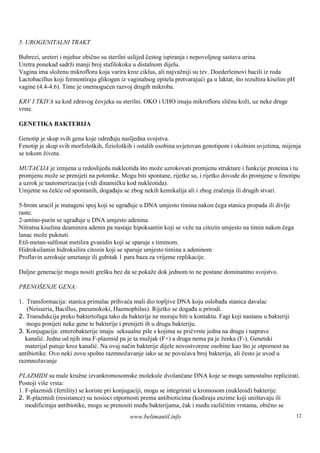 5. UROGENITALNI TRAKT

Bubrezi, ureteri i mjehur obično su sterilni uslijed čestog ispiranja i nepovoljnog sastava urina.
Uretra ponekad sadrži manji broj stafilokoka u distalnom dijelu.
Vagina ima složenu mikrofloru koja varira kroz ciklus, ali najvažniji su tzv. Doederleinovi bacili iz roda
Lactobacillus koji fermentiraju glikogen iz vaginalnog epitela pretvarajući ga u laktat, što rezultira kiselim pH
vagine (4.4-4.6). Time je onemogućen razvoj drugih mikroba.

KRV I TKIVA su kod zdravog čovjeka su sterilni. OKO i UHO imaju mikrofloru sličnu koži, uz neke druge
vrste.

GENETIKA BAKTERIJA

Genotip je skup svih gena koje određuju nasljedna svojstva.
Fenotip je skup svih morfološ fiziološ i ostalih osobina uvjetovan genotipom i okolnim uvjetima, mijenja
                             kih,        kih
se tokom života.

MUTACIJA je izmjena u redoslijedu nukleotida š može uzrokovati promjenu strukture i funkcije proteina i tu
                                                to
promjenu može se prenijeti na potomke. Mogu biti spontane, rijetke su, i rijetko dovode do promjene u fenotipu
a uzrok je tautomerizacija (vidi dinamičku kod nukleotida).
Umjetne su češće od spontanih, događaju se zbog nekih kemikalija ali i zbog zračenja ili drugih stvari.

5-brom uracil je mutageni spoj koji se ugrađuje u DNA umjesto timina nakon čega stanica propada ili divlje
raste.
2-amino-purin se ugrađuje u DNA umjesto adenina.
Nitratna kiselina deaminira adenin pa nastaje hipoksantin koji se veže na citozin umjesto na timin nakon čega
lanac može puknuti.
Etil-metan-sulfonat metilira gvanidin koji se sparuje s timinom.
Hidroksilamin hidroksilira citozin koji se sparuje umjesto timina a adeninom
Proflavin uzrokuje umetanje ili gubitak 1 para baza za vrijeme replikacije.

Daljne generacije mogu nositi greš bez da se pokaže dok jednom to ne postane dominantno svojstvo.
                                  ku

PRENOŠENJE GENA:

1. Transformacija: stanica primalac prihvaća mali dio topljive DNA koju oslobađa stanica davalac
   (Neisseria, Bacillus, pneumokoki, Haemophilus). Rijetko se događa u prirodi.
2. Transdukcija preko bakteriofaga tako da bakterije ne moraju biti u kontaktu. Fagi koji nastanu u bakteriji
   mogu ponijeti neke gene te bakterije i prenijeti ih u drugu bakteriju.
3. Konjugacija: enterobakterije imaju seksualne pile s kojima se pričvrste jedna na drugu i naprave
  kanalić. Jedna od njih ima F-plazmid pa je ta mužjak (F+) a druga nema pa je ženka (F-). Genetski
  materijal putuje kroz kanalić. Na ovaj način bakterije dijele novostvorene osobine kao što je otpornost na
antibiotike. Ovo neki zovu spolno razmnožavanje iako se ne povećava broj bakterija, ali često je uvod u
razmnožavanje

PLAZMIDI su male kružne izvankromosomske molekule dvolančane DNA koje se mogu samostalno replicirati.
Postoji viš vrsta:
           e
1. F-plazmidi (fertility) se koriste pri konjugaciji, mogu se integrirati u kromosom (nukleoid) bakterije.
2. R-plazmidi (resistance) su nosioci otpornosti prema antibioticima (kodiraju enzime koji uniš   tavaju ili
   modificiraju antibiotike, mogu se prenositi među bakterijama, čak i među različitim vrstama, obično se
                                             www.belimantil.info                                                    12
 