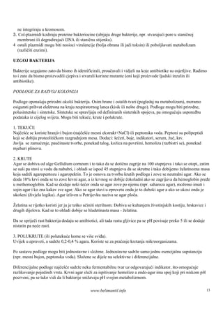 ne integriraju u kromosom.
3. Col-plazmidi kodiraju proteine bakteriocine (ubijaju druge bakterije, npr. stvarajući pore u staničnoj
  membrani ili degradirajući DNA ili staničnu stijenku).
4 ostali plazmidi mogu biti nosioci virulencije (bolja obrana ili jači toksin) ili poboljšavati metabolizam
  (različiti enzimi).

UZGOJ BAKTERIJA

Bakterije uzgajamo zato da bismo ih identificirali, proučavali i vidjeli na koje antibiotike su osjetljive. Radimo
to i zato da bismo proizvodili cjepiva i stvarali korisne mutante (oni koji proizvode ljudski inzulin ili
antibiotike).

PODLOGE ZA RAZVOJ KOLONIJA

Podloge oponaš prirodni okolišbakterija. Osim hrane i ostalih tvari (pogledaj na metabolizam), moramo
                 aju
osigurati prihvat elektrona na kraju respiratornog lanca (kisik ili neš drugo). Podloge mogu biti prirodne,
                                                                       to
polusintetske i sintetske. Sintetske se spravljaju od definiranih sintetskih spojeva, pa omogućuju usporedbu
podataka iz cijelog svijeta. Mogu biti tekuće, krute i polukrute.

1. TEKUĆE
Najčešće se koriste hranjivi bujon (najčešće mesni ekstrakt+NaCl) ili peptonska voda. Peptoni su polipeptidi
koji se dobiju proteolitičkom razgradnjom mesa. Dodaci: šećeri, boje, indikatori, serum, žuč, krv.
Javlja se zamućenje, paučinaste tvorbe, ponekad talog, kožica na površini, hemoliza (razbistri se), ponekad
mjehuri plinova.

2. KRUTE
Agar se dobiva od alge Gellidium corneum i to tako da se dotična zagrije na 100 stupnjeva i tako se otopi, zatim
se suš pa stavi u vodu da nabubri, i ohladi se ispod 45 stupnjeva da se skrutne i tako dobijemo želatinozna masa
      i
koja sadrži agaropentozu i agaropektin. To je osnova za tvorbu krutih podloga i zove se neutralni agar. Ako se
doda 10% krvi onda se to zove krvni agar, a iz krvnog se dobije čokoladni ako se zagrijava da hemoglobin pređe
u methemoglobin. Kad se dodaje neki šećer onda se agar zove po njemu (npr. saharoza agar), možemo imati i
sojin agar i ko zna kakav sve agar. Ako se agar stavi u epruvetu onda je to duboki agar a ako se ukosi onda je
ukošeni (živjela logika). Agar izliven u Petrijevku naziva se agar ploča.

Želatina se rijetko koristi jer ju je teško učiniti sterilnom. Dobiva se kuhanjem životinjskih kostiju, hrskavice i
drugih dijelova. Kad se to ohladi dobije se hladetinasta masa - želatina.

Da se spriječi rast bakterija dodaju se antibiotici, ali tada rastu gljivice pa se pH povisuje preko 5 ili se dodaje
nistatin pa neće rasti.

3. POLUKRUTE (ili polutekuće kome se više sviđa).
Uvijek u epruveti, a sadrže 0,2-0,4 % agara. Koriste se za praćenje kretanja mikroorganizama.

Po sastavu podloge mogu biti jednostavne i složene. Jednostavne sadrže samo jednu esencijalnu supstanciju
(npr. mesni bujon, peptonska voda). Složene se dijele na selektivne i diferencijalne.

Diferencijalne podloge najčešće sadrže neku fermentabilnu tvar uz odgovarajući indikator, što omogućuje
razlikovanje pojedinih vrsta. Krvni agar služi za ispitivanje hemolize a endo-agar ima spoj koji pri niskom pH
pocrveni, pa se tako vidi da li bakterije snižavaju pH svojim metabolizmom.

                                              www.belimantil.info                                                      13
 