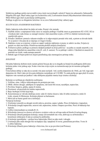 Selektivne podloge potiču razvoj nekih vrsta a koče razvoj drugih: selenit-F bujon (za salmonele), Salmonella-
Shigella (SS) agar, MacConkey agar (za Escherichiu coli), Loewenstein-Jensen (Mycobacterium tuberculosis).
Miler-Hilton agar služi za pravljenje antibiograma.
Podloge za gljivice su obogaćene šećerima i to se zove Sabourand (čitaj: saburo) agar.

KULTIVACIJA ANAEROBNIH BAKTERIJA

Dakle, bakteriju treba držati š dalje od zraka. Postoji viš metoda:
                               to                          e
1. GasPak sistem: u nepropusni lonac stave se zasijane podloge i GasPak omot sa generatorom H2 i CO2. H2 će
   s kisikom dati vodu (lonac se zamagli iznutra) i dati anaerobne uvjete, a CO2 će olakšati razmnožavanje
   osjetljivijih sojeva.
2. Posuda s dušikom: pomoću vakuum-sisaljke se iz odgovarajuće posude isiše zrak, a potom se dovede dušik
   To se ponovi viš puta da se istjeraju svi tragovi kisika.
                     e
3. Stakleno zvono sa svijećom: svijeća se zapali i pokrije staklenim zvonom, te zabrtvi na dnu. Svijeća će
   gorjeti sve dok ima kisika. Primitivna metoda prošlih stoljeća (tisućljeća).
4. Fortnerova ploča: podloga se pomoću skalpela podijeli na dvije polovice - na jednu se zasade anaerobi, a na
   drugu neka fakultativno anaerobna vrsta (E. coli, S. aureus). To se poklopi i zabrtvi. Fakultativni anaerob će
   potroš sav kisik i onda nastupa anaerob
          iti
5. Duboki agar ili bujon pokriven slojem parafinskog ulja onemogućava pristup zraku.

KOLONIJE

Od jedne bakterije diobom može nastati golemi broj pa ako se to događa na hranjivim podlogama dobivamo
kolonije jedne vrste jednog soja. Svaka vrsta ima svoje uvjete za razmnožavanje pa im moramo prilagoditi
podloge.
Čista kultura dobije se tako da se uzorak više puta razrijedi. 1mL uzorka dopunimo do 10mL, pa 1mL toga opet
dopunimo do 10ml i tako jošdva puta dobijemo razrjeđenje od 1/10 000. To onda prelije po agar ploči ili ezom,
štapićem vate razmaže po podlozi i tako dobijemo pojedine stanice koje izrastu u kolonije.

Kolonije se razlikuju po slijedećim osobinama:
1. Veličina: sitne, vidljive mikroskopom do promjera par mm.
2. Oblik: obično okrugli, udubljene ili ispupčene, rub može biti ravan, nazubljen, nepravilan.
3. Površ hrapava, glatka, sjajna ili mutna.
         ina:
4. Prozirnost: od prozirnih do totalno neprozirnih.
5. Boja: bezbojne ili bilo koja boja.
5. Konzistencija se vidi ako dodiruju ezom: suhe ili vlažno sluzave, lako ili teš razmazive, meke ili
                                                                                 ko
   tvrde, zrnaste ili fibrinozne. Kolonije plijesni su baršunaste.
7. Miris (ali ne bumo gurali nos u koloniju).
Varijacije kolonija:
1. S-kolonije (smooth) su okrugle ravnih rubova, prozirne, sjajne i glatke. Prave ih bakterije s kapsulom.
1. R-kolonije (rough) nepravilne, neravni rub, neprozirne, mutne i hrapave površ Prave ih bakterije bez
                                                                                    ine.
   kapsule.
3. I-oblici (intermediate) su između R i S.
4. M-kolonije (mucus) su sluzave od sluzave ovojnice a ako ne od toga onda od fenola ili nečeg drugog.
5. D-kolonije (dwarf) patuljaste kolonije, manje od normalnih iste vrste, dobivaju se od bolesnika s
   kroničnom infekcijom ili ako je uzimao/la antibiotike.
6. G-kolonije (gonidijalne = prolaze kroz bakterijske filtre) su jako male i okrugle.
7. L-kolonije jako male okrugle liče na kapljice ulja, ispupčene ili ravne, granulirana površina. Tvore ih
   L-oblici bakterija.
8. H-kolonije (Hauch) prave bakterije s bičevima, šire se po površini (rod Proteus).
                                            www.belimantil.info                                               14
 