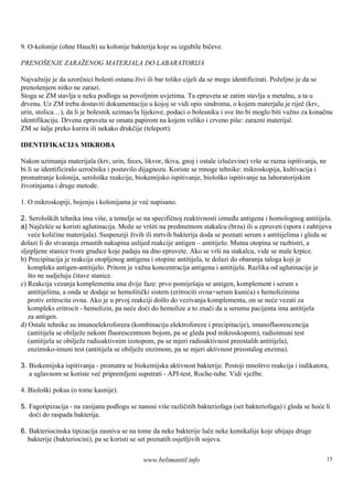 9. O-kolonije (ohne Hauch) su kolonije bakterija koje su izgubile bičeve.

PRENOŠENJE ZARAŽENOG MATERJALA DO LABARATORIJA

Najvažnije je da uzorčnici bolesti ostanu živi ili bar toliko cijeli da se mogu identificirati. Poželjno je da se
prenoš  enjem nitko ne zarazi.
Stoga se ZM stavlja u neku podlogu sa povoljnim uvjetima. Ta epruveta se zatim stavlja u metalnu, a ta u
drvenu. Uz ZM treba dostaviti dokumentaciju u kojoj se vidi opis sindroma, o kojem materjalu je riječ (krv,
urin, stolica…), da li je bolesnik uzimao/la lijekove, podaci o bolesniku i sve što bi moglo biti važno za konačnu
identifikaciju. Drvena epruveta se omata papirom na kojem veliko i crveno piš zarazni materijal.
                                                                                  e:
ZM se š preko kurira ili nekako drukčije (teleport).
         alje

IDENTIFIKACIJA MIKROBA

Nakon uzimanja materijala (krv, urin, feces, likvor, tkiva, gnoj i ostale izlučevine) vrše se razna ispitivanja, ne
bi li se identificiralo uzročnika i postavilo dijagnozu. Koriste se mnoge tehnike: mikroskopija, kultivacija i
promatranje kolonija, serološ reakcije, biokemijsko ispitivanje, biološ ispitivanje na laboratorijskim
                                ke                                         ko
životinjama i druge metode.

1. O mikroskopiji, bojenju i kolonijama je već napisano.

2. Serološ tehnika ima viš a temelje se na specifičnoj reaktivnosti između antigena i homolognog antitijela.
            kih                 e,
a) Najčešće se koristi aglutinacija. Može se vršiti na predmetnom stakalcu (brza) ili u epruveti (spora i zahtijeva
   veće količine materijala). Suspenziji živih ili mrtvih bakterija doda se poznati serum s antitijelima i gleda se
dolazi li do stvaranja zrnastih nakupina uslijed reakcije antigen – antitijelo. Mutna otopina se razbistri, a
sljepljene stanice tvore grudice koje padaju na dno epruvete. Ako se vrš na stakalcu, vide se male krpice.
                                                                            i
b) Precipitacija je reakcija otopljenog antigena i otopine antitijela, te dolazi do obaranja taloga koji je
   kompleks antigen-antitijelo. Pritom je važna koncentracija antigena i antitijela. Razlika od aglutinacije je
   što ne sudjeluju čitave stanice.
c) Reakcija vezanja komplementa ima dvije faze: prvo pomiješ se antigen, komplement i serum s
                                                                   aju
   antitijelima, a onda se dodaje se hemolitički sistem (eritrociti ovna+serum kunića) s hemolizinima
   protiv eritrocita ovna. Ako je u prvoj reakciji došlo do vezivanja komplementa, on se neće vezati za
   kompleks eritrocit - hemolizin, pa neće doći do hemolize a to znači da u serumu pacijenta ima antitijela
   za antigen.
d) Ostale tehnike su imunoelekroforeza (kombinaciju elektroforeze i precipitacije), imunofluorescencija
   (antitijela se obilježe nekom fluorescentnom bojom, pa se gleda pod mikroskopom), radioimuni test
   (antitijela se obilježe radioaktivnim izotopom, pa se mjeri radioaktivnost preostalih antitijela),
   enzimsko-imuni test (antitijela se obilježe enzimom, pa se mjeri aktivnost preostalog enzima).

3. Biokemijska ispitivanja - promatra se biokemijska aktivnost bakterije. Postoji mnoš reakcija i indikatora,
                                                                                       tvo
   a uglavnom se koriste već pripremljeni supstrati - API-test, Roche-tube. Vidi vježbe.

4. Biološ pokus (o tome kasnije).
         ki

5. Fagotipizacija - na zasijanu podlogu se nanosi više različitih bakteriofaga (set bakteriofaga) i gleda se hoće li
   doći do raspada bakterija.

6. Bakteriocinska tipizacija zasniva se na tome da neke bakterije luče neke kemikalije koje ubijaju druge
  bakterije (bakteriocini), pa se koristi se set poznatih osjetljivih sojeva.

                                              www.belimantil.info                                                     15
 