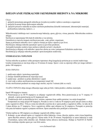 DJELOVANJE FIZIKALNIH I KEMIJSKIH SREDSTVA NA MIKROBE

Cilj je:
1. spriječiti prenošenje patogenih mikroba po čovjekovoj sredini i njihovo unošenje u organizam
2. spriječiti kvarenje hrane djelovanjem mikroba
3. spriječiti prisustvo mikroba na nužno sterilnim predmetima (kirurš instrumenti, laboratorijski materijal,
                                                                      ki
   prehrambena industrija, lijekovi...).

Mikrobiostatici inhibiraju rast i razmnožavanje bakterija, spora, gljivica, virusa, parazita. Mikrobicidna sredstva
ubijaju.
Sterilnost je nepostojanje bilo kakvih mikroba u i na nečemu.
Gnotobioza je najveća moguća sterilnost posvuda...zrak, pribor, organizam.
Sepsa je prisutnost mikroba u krvi i njihovo š  irenje po tijelu i opasno je po život.
Dezificijens otklanja mikrobe (ponekad i spore) sa površ predmeta.
                                                             ine
Antiseptik kemijsko sredstvo koje uniš   tava mikrobe na koži i sluzokoži.
Sterilizacija je ubijanje svih mikroba i spora bez obzira na vrstu i patogenost fizikalnim sredstvima.
Dezifenkcija je ubijanje mikroba ponekad i spora kemijskim sredstvima.

STERILIZACIJA TOPLINOM

Većina mikroba ne podnosi velike promjene teperature zbog koagulacije proteina pa se enzimi inaktiviraju.
Letalna temperatura je ona koja ubija za 10 minuta ili manje. Spore i ciste su otporniji oblici jer mogu izdržati i
preko 100 stupnjeva.

SUHA TOPLINA:

1. spaljivanje odjeće i potrošnog materijala
2. žarenje metalnih predmeta do isijavanja (eza)
3. opaljivanje - predmet se polije alkoholom i zapali
4. vrući zrak u suhim sterilizatorima na temperaturi iznad 160
Ovako sterilizairani predmeti ne ostaju dugo sterilni, najviše 5 minuta (dok su vrući).

VLAŽ TOPLINA ubija mnogo efikasnije nego suha jer brže i lakš prodire u dubinu materijala.
    NA                                                       e

Ispod 100 stupnjeva imamo:
1. Pasterizacija je na 60-70 stupnjeva za ubijanje vegetativnih oblika. Brza pasterizacija je na 71 stupanj 15
   sekundi, a spora pasterizacija na 62 stupnja pol sata.
2. Tindalizacija služi za dezinfekciju krvi, seruma, supstanci koje sadrže proteine i ne smiju koagulirati.
   Temperatura ne smije prijeći 60 stupnjeva. Posuda se stavi u vodu na 56 stupnjeva pola sata pri čemu se ubiju
samo vegetativni oblici. Trik je u tome da mikrobe uvjerimo da iz spora pređu u vegetativni oblik, i to tako da ih
2 dana držimo na 37 stupnjeva. Nove vegetativne oblike opet ubijamo na 56 stupnjeva. Postupak se ponavlja
više puta da budemo sigurni u potpunu sterilnost. Spore anaeroba neće proklijati u termostatu.

Vlažna toplina na 100 stupnjeva za ubijanje vegetativnih oblika i spora:
1. Kuhanje: za par sekundi uginu svi vegetativni oblici bakterija, virusa, rikecija, jajaš osim virusa hepatitisa,
                                                                                          ca,
   spora Bacillus antracis, spora gljivica. Njima treba 10 do 20 minuta. Najotpornije su spore bakterija iz roda
   Clostridium, njima treba nekoliko sati. Dodatak lužina ubrzava sterilizaciju. Dodaje se Na2CO3 ili NaOH.
   Oni omekš stijenku spore pa i one brže umiru.
             aju

                                             www.belimantil.info                                                 1
 