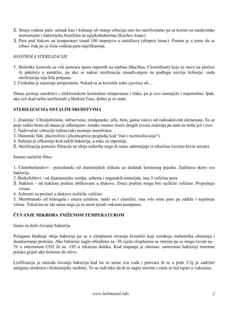 2. Struja vodene pare: učinak kao i kuhanje ali manje oštećuje ono što steriliziramo pa se koristi za medicinske
   instrumente i bakterijska hraniliš sa ugljikohidratima (Kochov lonac)
                                     ta
3. Para pod tlakom na temperaturi iznad 100 stupnjeva u autoklavu (ekspres lonac). Poanta je u tome da se
   izbaci zrak jer je čista vodena para najefikasnija.

KONTROLA STERILIZACIJE

1. Biološka kontrola sa vrši pomoću spora otpornih na toplinu (Bacillus, Clostridium) koje se stave na pločice
   ili paketiće u autoklav, pa ako se nakon sterilizacije nasađivanjem na podlogu razviju kolonije, onda
   sterilizacija nije bila potpuna.
2. Fizikalna je mjerenje temperature. Nekad su se koristile neke cjevčice ali…

Danas postoje autoklavi s elektronskom kontrolom temperature i tlaka, pa je ovo zastarjelo i nepotrebno. Ipak,
ako ćeš ikad nešto sterilizirati u Burkini Faso, dobro je to znati.

STERILIZACIJA OSTALIM SREDSTVIMA

1. Zračenje: Ultraljubičaste, infracrvene, rendgenske, alfa, beta, gama valovi od radioaktivnih elemenata. To se
prije radilo hrani ali danas je zabranjeno. Ionako imamo tisuće drugih izvora zračenja pa nam ne treba još i ovo.
2. Nadzvučne vibracije (ultrazvuk) razaraju membranu.
3. Osmotski tlak: plazmoliza i plazmoptiza (pogledaj kod "rast i razmnožavanje").
4. Suš enje je efikasnije kod nekih bakterija, a neke su otpornije.
5. Sterilizacija pomoću filtracije ne ubija mikrobe nego ih samo odstranjuje iz tekućina (recimo krvni serum).

Imamo različite filtre:

1. Chamberlandovi - porculanski od aluminijskih silikata uz dodatak kremenog pijeska. Zadržava skoro sve
bakterije.
2. Berkefeldovi - od dijatomejske zemlje, azbesta i organskih materjala, ima 3 veličine pora.
3. Stakleni - od staklene praš oblikovane u diskove. Zrnce prašine mogu biti različite veličine. Propuštaju
                              ine
   viruse.
4. Azbestni su prešani u diskove različite veličine.
5. Membranski od hidrogela i estera celuloze, tanki su i elastični, ima vrlo sitne pore pa zadrže i najsitnije
viruse. Tekućina ne ide sama nego ju se mora tjerati vakuum pumpama.

ČUVANJE MIKROBA SNIŽENOM TEMPERATUROM

Samo za duže čuvanje bakterija.

Polagano hlađenje ubija bakterije jer se u citoplazmi stvaraju kristalići koji uzrokuju mehanička oštećenja i
denaturiranje proteina. Ako bakterije naglo ohladimo na -30 cijela citoplazma se smrzne pa se mogu čuvati na -
76 u smrznutom CO2 ili na -195 u tekućem dušiku. Kod otapanja je obrnuto: zamrznute bakterije moramo
polako grijati ako hožemo da ožive.

Liofilizacija je metoda čuvanja bakterija kad im se uzme sva voda i pretvara ih se u prah. Cilj je zadržati
antigenu strukturu i biokemijske osobine. To se radi tako da ih se naglo smrzne i onda se led ispari u vakuumu.




                                            www.belimantil.info                                                2
 