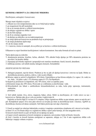 KEMIJSKA SREDSTVA ZA UBIJANJE MIKROBA

Dezificijensi, antiseptici i konzervansi.

Moraju imati slijedeća svojstva:
1. efikasni na svim temperaturama iako su svi bolji kad je toplije.
2. po mogućnosti što pH neutralniji
3. da se ne moraju davati u velikim koncetracijama
4. da ubijaju vegetativne oblike i spore
5. da š brže djeluju
       to
6. da ih ne ometaju organske tvari
7. da djeluju na mikrobe a ne na makroorganizam
8. ne smije djelovati korozivno na predmete koji se primjenjuju
9. da imaju produženo djelovanje
10. da š manje smrde
        to
11. i naravno, nismo ni sumnjali, da su jeftini jer se koriste u velikim količinama

Efikasnost se mjeri fenolnim koeficijentom i nekom konstantom. Ima neka formula ali neće to pitati.

Način djelovanja na mikrobe:
1. denaturacija proteina: kiseline, lužine, alkoholi. 70% alkohol bolje djeluje jer 90% denaturira proteine na
    površ i ne prodire dublje.
         ini
2. mijenjanje površinske napetosti i propustljiivosti stanične membrane: fenoli, krezoli, deterđenti.
3. inhibicija enzima: soli teš metala, halogeni elementi, formaldehid.
                              kih

DEZIFICIJENSI PO VRSTAMA

1. Halogeni preparati, najviš klorni. Prednost je š su jaki ali djeluju korozivno i otrovno na ljude. Dobar za
                              e                     to
   dezinfekciju prostora, podova, zidova, vode za piće (bljak).
a) Klorno vapno je nečist Ca-hipoklorit, 30% klora. Upotrebljava se kao klorno mlijeko (1x vapno i 4x vode) za
   wc, štale... Za pitku vodu 1-3% klornog vapna ili 12% Na-hipoklorit.
b) Kaporit je pročišćeni Ca-hipoklorit, oko 70% klora, služi za septičke jame.
c) Kloramini imaju oko 30% klora. Proizvode se u tabletama za dezificiranje vode.
c) Klorofenikoli (ne brkati s antibiotikom kloramfenikolom) za ruke, kožu prije operacije, instrumenti,
   opekotine,
   posteljina.

2. Soli teš metala: živa, olovo, magnezij, bakar, silicij. Dobri su dezificijensi, ali i teš otrovi za nas i
           kih                                                                                ki
korozivni su. Djeluju tako da se vežu na enzime i inaktiviraju ih.
   Najčešće se koristi HgCl2 i to kao 0.1% otopina. Ubija vegetativne oblike za par minuta, spore za najviše sat i
pol. Kompleksni spojevi žive nisu jako otrovni za čovjeka pa služe za dezinfekciju kože i sluznica. AgNO3 za
dezinfekciju sluznica ali danas zastarjelo. Soli bakra prečavaju rast algi u bazenima.

3. Fenoli su najjači jer oštećuju bakterijske ovojnice i reagiraju s proteinima citoplazme ali i otrovni za čovjeka.
a) fenol 1% za 10 minuta ubija sve vegetativne oblike a spore puno kasnije, ali ima neugodan miris.
b) krezoli (metil-fenoli) su jači od fenola ali ne djeluju na spore.
c) Liquor cresoli sapunatus je krezol emulgiran sa sapunom, univerzalan i bolji od fenola i krezola.
d) lizol i kreolin su krezoli katrana emulgirani sa sapunom, ubijaju za 2 do 4 sata vegetativne oblike svih
bakterija i otapaju voš tanu ovojnicu.

                                             www.belimantil.info                                                  3
 